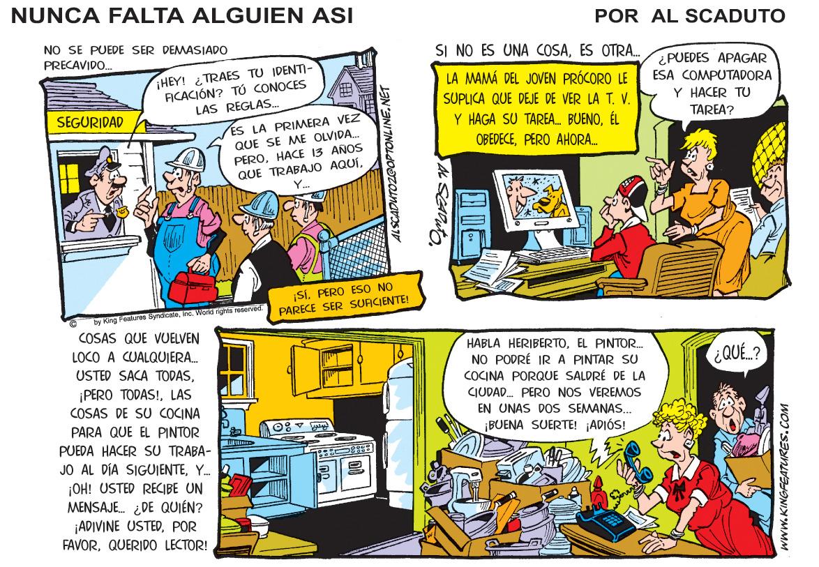 Comics OCR: NUNCA FALTA ALGUIEN ASI POR AL SCADUTO NO SE PUEDE SER DEMASJADO SI NO ES UNA COSAES OTRA. PRECAVIDO. ¿PUEDES APAGAR ¡HEY! TRAES TU IDENTI- FICACIÓN? TÚ CONOCES LAS REGLAS.. LA MAMÁ DEL JOVEN PRÓCORO LE ESA COMPUTADORA Y HACER TU SUPLICA QUE DEJE DE VER LA T. V. Y HAGA SU TAREA. BUENOÉL SEGURIDAD ES LA PRIMERA VEZ QUE SE ME OLVIDA. PEROHACE 13 AÑOS QUE TRABAJO AQUÍTAREA? OBEDECEPERO AHORA. ¡SI. PERO ESO NO PARECE SER SURCIENTE! by King Featuros Syndiceteino. World rights ruserved. COSAS QUE VUELVEN HABLA HERIBERTOEL PINTOR. NO PODRÉ IRA PINTAR SU COCINA PORQUE SALDRÉ DE LA CIUDAD. PERO NOS VEREMOS EN UNAS DOS SEMANAS. ¡BUENA SUERTE! ¡ADIÓS! LOCO A CUALQUIERA. ¿QUE.? USTED SACA TODASLAS COSAS DE SU COCINA PARA QUE EL PINTOR PUEDA HACER SU TRABA- JO AL DÍA SIGUJENTEY. 2 ¡OH! USTED RECIBE UN MENSAJE. ¿DE QUIÉN? ¡ADIVINE USTEDPOR FAVORQUERIDO LECTOR! ALSCADUTOZEOPTONLINE.NET www.KINGFEATURES.COM NUNCA FALTA ALGUIEN ASI POR AL SCADUTO NO SE PUEDE SER DEMASJADO SI NO ES UNA COSAES OTRA. PRECAVIDO. ¿PUEDES APAGAR ¡HEY! TRAES TU IDENTI- FICACIÓN? TÚ CONOCES LAS REGLAS.. LA MAMÁ DEL JOVEN PRÓCORO LE ESA COMPUTADORA Y HACER TU SUPLICA QUE DEJE DE VER LA T. V. Y HAGA SU TAREA. BUENOÉL SEGURIDAD ES LA PRIMERA VEZ QUE SE ME OLVIDA. PEROHACE 13 AÑOS QUE TRABAJO AQUÍTAREA? OBEDECEPERO AHORA. ¡SI. PERO ESO NO PARECE SER SURCIENTE! by King Featuros Syndiceteino. World rights ruserved. COSAS QUE VUELVEN HABLA HERIBERTOEL PINTOR. NO PODRÉ IRA PINTAR SU COCINA PORQUE SALDRÉ DE LA CIUDAD. PERO NOS VEREMOS EN UNAS DOS SEMANAS. ¡BUENA SUERTE! ¡ADIÓS! LOCO A CUALQUIERA. ¿QUE.? USTED SACA TODAS¡PERO TODAS!LAS COSAS DE SU COCINA PARA QUE EL PINTOR PUEDA HACER SU TRABA- JO AL DÍA SIGUJENTEY. 2 ¡OH! USTED RECIBE UN MENSAJE. ¿DE QUIÉN? ¡ADIVINE USTEDPOR FAVORQUERIDO LECTOR! ALSCADUTOZEOPTONLINE.NET www.KINGFEATURES.COM