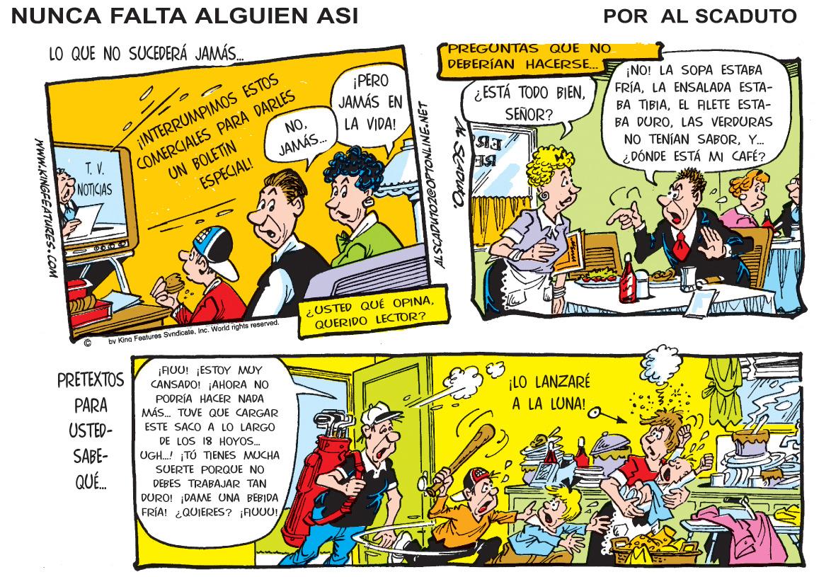 Font OCR: NUNCA FALTA ALGUIEN ASI LO QUE NO SUCEDERÁ JAMÁS. POR AL SCADUTO PREGUNTAS QUE NO DEBERÍAN HACERSE. COMERCIALES PARA DARLES JAMÁS. ¡INTERRUMPIMOS ESTOS NO¡PERO JAMÁS EN ¡NO! LA SOPA ESTABA FRÍALA ENSALADA ESTA- ¿ESTÁ TODO BIENEL ALETE ESTA- BA DUROLAS VERDURAS NO TENÍAN SABORY. DÓNDE ESTÁ MI CAFÉ? LA VIDA! SEÑOR? T.V. UN BOLETIN NOTICIAS ESPECIAL! ¿USTED QUÉ OPINAQUERIDO LECTOR? by Kina Features Svndcatainc. World rights reserved. ¡FIUU! ¡ESTOY MUY CANSADO! ¡AHORA NO PODRÍA HACER NADA MÁS. TUVE QUE CARGAR PRETEXTOS PARA ¡LO LANZARÉ A LA LUNA! USTED- ESTE SACO A LO LARGO DE LOS 18 HOYOS. UGH. ¡TÚ TENES MUCHA SABE- SUERTE PORQUE NO QU. DEBES TRABAJAR TAN DURO! ¡DAME UNA BEBIDA FRÍA! ¿QUIERES? ¡AUUU! SCADUO. LININI7NOLKD?ZOLNAVIS TI www.KINGFEATURES.COM NUNCA FALTA ALGUIEN ASI LO QUE NO SUCEDERÁ JAMÁS. POR AL SCADUTO PREGUNTAS QUE NO DEBERÍAN HACERSE. COMERCIALES PARA DARLES JAMÁS. ¡INTERRUMPIMOS ESTOS NO¡PERO JAMÁS EN ¡NO! LA SOPA ESTABA FRÍALA ENSALADA ESTA- ¿ESTÁ TODO BIENBA TIBIAEL ALETE ESTA- BA DUROLAS VERDURAS NO TENÍAN SABORY. DÓNDE ESTÁ MI CAFÉ? LA VIDA! SEÑOR? T.V. UN BOLETIN NOTICIAS ESPECIAL! ¿USTED QUÉ OPINAQUERIDO LECTOR? by Kina Features Svndcatainc. World rights reserved. ¡FIUU! ¡ESTOY MUY CANSADO! ¡AHORA NO PODRÍA HACER NADA MÁS. TUVE QUE CARGAR PRETEXTOS PARA ¡LO LANZARÉ A LA LUNA! USTED- ESTE SACO A LO LARGO DE LOS 18 HOYOS. UGH. ¡TÚ TENES MUCHA SABE- SUERTE PORQUE NO QU. DEBES TRABAJAR TAN DURO! ¡DAME UNA BEBIDA FRÍA! ¿QUIERES? ¡AUUU! SCADUO. LININI7NOLKD?ZOLNAVIS TI www.KINGFEATURES.COM
