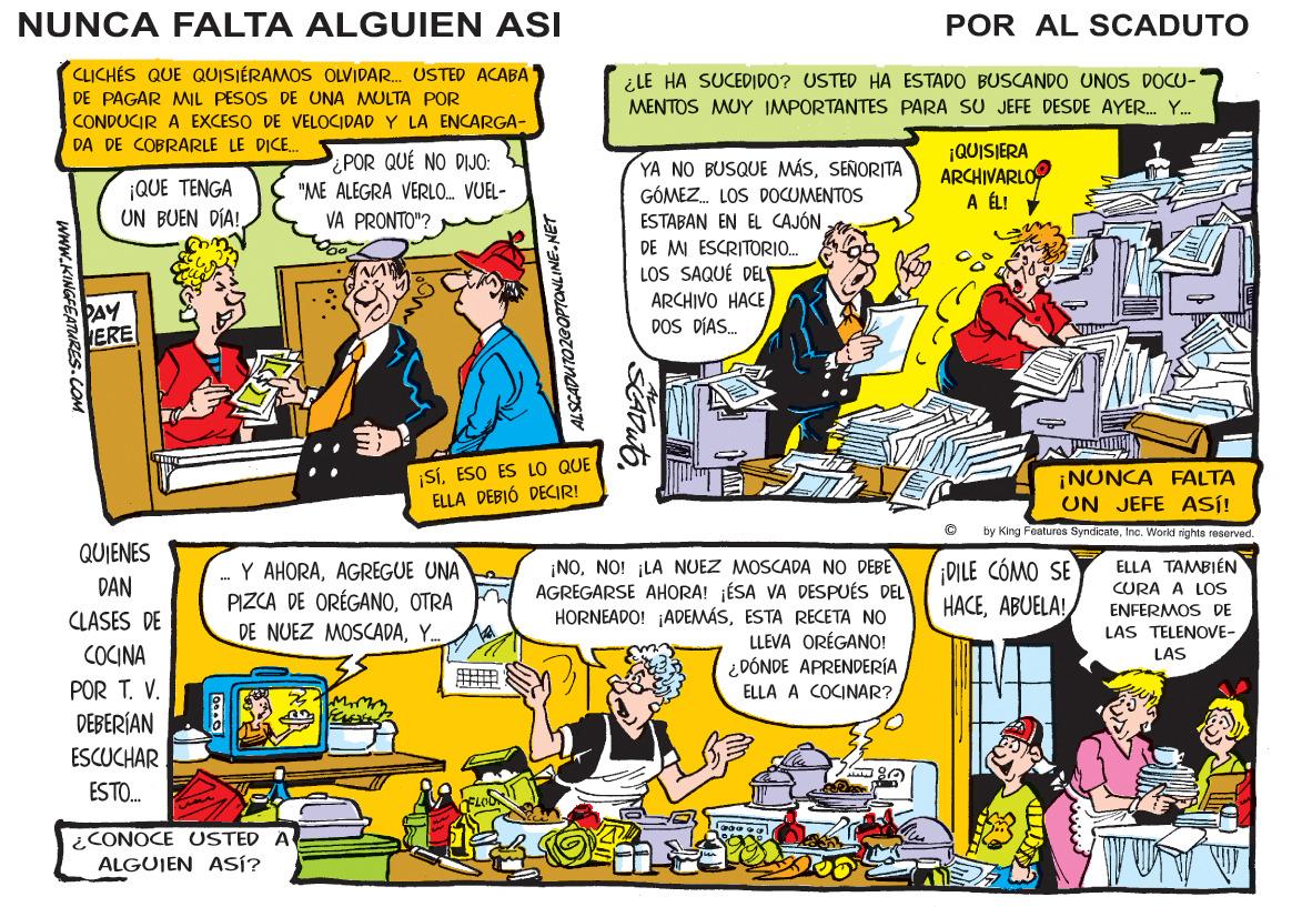 Illustration OCR: NUNCA FALTA ALGUIEN ASI POR AL SCADUTO CLICHÉS QUE QUISIÉRAMOS OLVIDAR. USTED ACABA DE PAGAR MMIL PESOS DE UNA MULTA POR ¿LE HA SUCEDIDO? USTED HA ESTADO BUSCANDO UNOS DOCU- MENTOS MUY IMPORTANTES PARA SU JEFE DESDE AYER. Y. CONDUCIR A EXCESO DE VELOCIDAD Y LA ENCARGA- DA DE COBRARLE LE DICE. ¿POR QUÉ NO DIJO: "ME ALEGRA VERLO. VUEL- ¡QUISIERA ARCHIVARLO A ÉL! YA NO BUSQUE MÁSSENORITA GÓMEZ. LOS DOCUMENTOS ESTABAN EN EL CAJÓN DE MI ESCRITORI. LOS SAQUÉ DELE ARCHIVO HACE DOS DÍAS. ¡QUE TENGA UN BUEN DÍA! VA PRONTO"? PAY ERE ¡SíESO ES LO QUE ELLA DEBIÓ DECIR! ¡NUNCA FALTA UN JEFE ASÍ! by King Featuras SyndcateInc. Workd nights reservad. QUIENES ELLA TAMBIÉN CURA ¡NONO! ¡LA NUEZ MOSCADA NO DEBE AGREGARSE AHORAI ¡ÉSA VA DESPUÉS DEL HORNEADO! ADEMÁSESTA RECETA NO LLEVA ORÉGANO! ¿DÓNDE APRENDERÍA ELLA A COCINAR? Y AHORAAGREGUE UNA PIZCA DE ORÉGANOOTRA ¡DILE CÓMO SE HACEABUELA! DAN LOS ENFERMOS DE CLASES DE DE NUEZ MOSCADAY. LAS TELENOVE- COCINA POR T. V. DEBERÍAN LAS ESCUCHAR ESTO. ¿CONOCE USTED A ALGUIEN ASÍ? wwW.KINGFEATURES.COM NUNCA FALTA ALGUIEN ASI POR AL SCADUTO CLICHÉS QUE QUISIÉRAMOS OLVIDAR. USTED ACABA DE PAGAR MMIL PESOS DE UNA MULTA POR ¿LE HA SUCEDIDO? USTED HA ESTADO BUSCANDO UNOS DOCU- MENTOS MUY IMPORTANTES PARA SU JEFE DESDE AYER. Y. CONDUCIR A EXCESO DE VELOCIDAD Y LA ENCARGA- DA DE COBRARLE LE DICE. ¿POR QUÉ NO DIJO: "ME ALEGRA VERLO. VUEL- ¡QUISIERA ARCHIVARLO A ÉL! YA NO BUSQUE MÁSSENORITA GÓMEZ. LOS DOCUMENTOS ESTABAN EN EL CAJÓN DE MI ESCRITORI. LOS SAQUÉ DELE ARCHIVO HACE DOS DÍAS. ¡QUE TENGA UN BUEN DÍA! VA PRONTO"? PAY ERE ¡SíESO ES LO QUE ELLA DEBIÓ DECIR! ¡NUNCA FALTA UN JEFE ASÍ! by King Featuras SyndcateInc. Workd nights reservad. QUIENES ELLA TAMBIÉN CURA ¡NONO! ¡LA NUEZ MOSCADA NO DEBE AGREGARSE AHORAI ¡ÉSA VA DESPUÉS DEL HORNEADO! ADEMÁSESTA RECETA NO LLEVA ORÉGANO! ¿DÓNDE APRENDERÍA ELLA A COCINAR? Y AHORAAGREGUE UNA PIZCA DE ORÉGANOOTRA ¡DILE CÓMO SE HACEABUELA! DAN LOS ENFERMOS DE CLASES DE DE NUEZ MOSCADAY. LAS TELENOVE- COCINA POR T. V. DEBERÍAN LAS ESCUCHAR ESTO. ¿CONOCE USTED A ALGUIEN ASÍ? wwW.KINGFEATURES.COM