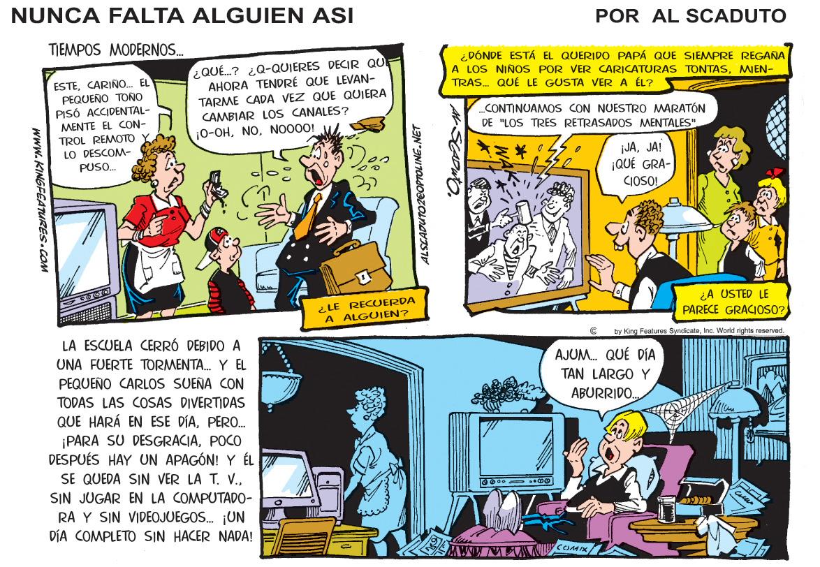 Comics OCR: NUNCA FALTA ALGUIEN ASI POR AL SCADUTO TIEMPOS MODERNOS. ¿DÓNDE ESTÁ EL QUERIDO PAPÁ QUE SIEMPRE REGANA A LOS NIÑOS POR VER CARICATURAS TONTASMEN- TRAS. QUÉ LE GUSTA VER A ÉL? ESTECARIÑO. EL PEQUEÑO TONO PISÓ ACCIDENTAL- MENTE EL CON- TROL REMOTO LO DESCOM- PUSO. ¿QUÉ.? ¿Q-QUIERES DECIR QUE AHORA TENDRÉ QUE LEVAN- TARME CADA VEZ QUE QUIERA CAMBIAR LOS CANALES? 10-OHNO000! CONTINUAMOS CON NUESTRO MARATÓN DE "LOS TRES RETRASADOS MENTALES". ¡JAJAI ¡QUÉ GRA- CIOSO! LE RECUERDA A ALGUIEN? ¿A USTED LE PARECE GRACIOSO? LA ESCUELA CERRÓ DEBIDO A by King Features SyndicateInc World rights reserved. UNA FUERTE TORMENTA. Y EL AJUM. QUÉ DÍA PEQUEÑO CARLOS SUEÑA CON TAN LARGO Y TODAS LAS COSAS DIVERTIDAS ABURRIDO. QUE HARÁ EN ESE DÍAPERO. ¡PARA SU DESGRACIAPOCO DESPUÉS HAY UN APAGÓN! Y ÉL SE QUEDA SIN VER LA T. V.SIN JUGAR EN LA COMPUTADO- RA Y SIN VIDEOJUEGOS. ¡UN DÍA COMPLETO SIN HACER NADA! Www.KINGFEATURES.COM ALSCADUTOZEOPTOLING.NET NUNCA FALTA ALGUIEN ASI POR AL SCADUTO TIEMPOS MODERNOS. ¿DÓNDE ESTÁ EL QUERIDO PAPÁ QUE SIEMPRE REGANA A LOS NIÑOS POR VER CARICATURAS TONTASMEN- TRAS. QUÉ LE GUSTA VER A ÉL? ESTECARIÑO. EL PEQUEÑO TONO PISÓ ACCIDENTAL- MENTE EL CON- TROL REMOTO LO DESCOM- PUSO. ¿QUÉ.? ¿Q-QUIERES DECIR QUE AHORA TENDRÉ QUE LEVAN- TARME CADA VEZ QUE QUIERA CAMBIAR LOS CANALES? 10-OHNO000! CONTINUAMOS CON NUESTRO MARATÓN DE "LOS TRES RETRASADOS MENTALES". ¡JAJAI ¡QUÉ GRA- CIOSO! LE RECUERDA A ALGUIEN? ¿A USTED LE PARECE GRACIOSO? LA ESCUELA CERRÓ DEBIDO A by King Features SyndicateInc World rights reserved. UNA FUERTE TORMENTA. Y EL AJUM. QUÉ DÍA PEQUEÑO CARLOS SUEÑA CON TAN LARGO Y TODAS LAS COSAS DIVERTIDAS ABURRIDO. QUE HARÁ EN ESE DÍAPERO. ¡PARA SU DESGRACIAPOCO DESPUÉS HAY UN APAGÓN! Y ÉL SE QUEDA SIN VER LA T. V.SIN JUGAR EN LA COMPUTADO- RA Y SIN VIDEOJUEGOS. ¡UN DÍA COMPLETO SIN HACER NADA! Www.KINGFEATURES.COM ALSCADUTOZEOPTOLING.NET