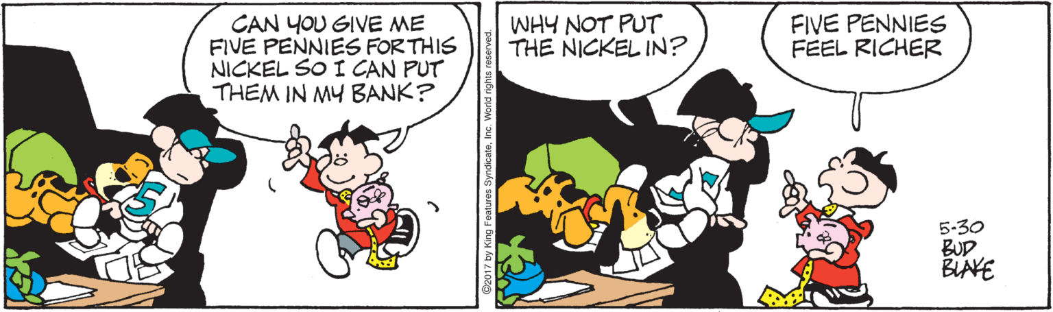 Comic book OCR: CAN YOU GIVE ME FIVE PENNIES FORTHIS NICKEL SO I CAN PUT THEM IN MY BANK? WHY NOT PUT THE NICKEL IN? FIVE PENNIES FEEL RICHER 5-30 BUD BIAVE CAN YOU GIVE ME FIVE PENNIES FORTHIS NICKEL SO I CAN PUT THEM IN MY BANK? WHY NOT PUT THE NICKEL IN? FIVE PENNIES FEEL RICHER 5-30 BUD BIAVE