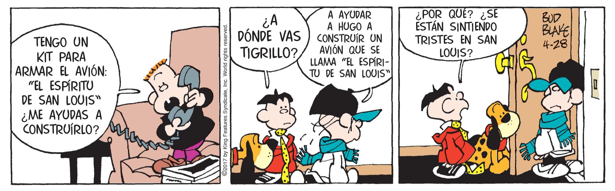 Comic book OCR: A AYUDAR A HUGO A CONSTRUÍR UN AVIÓN QUE SE LLAMA "EL ESPÍRI- TU DE SAN LOUIS" ¿POR QUÉ? ¿SE ESTÁN SINTIENDO TRISTES EN SAN LOUIS? BUD BIAKE 4-28 DÓNDE VAS TIGRILLO? TENGO UN KIT PARA ARMAR EL AVIÓN: "EL ESPÍRITU DE SAN LOUIS" ¿ME AYUDAS A CONSTRUÍRLO? A AYUDAR A HUGO A CONSTRUÍR UN AVIÓN QUE SE LLAMA "EL ESPÍRI- TU DE SAN LOUIS" ¿POR QUÉ? ¿SE ESTÁN SINTIENDO TRISTES EN SAN LOUIS? BUD BIAKE 4-28 DÓNDE VAS TIGRILLO? TENGO UN KIT PARA ARMAR EL AVIÓN: "EL ESPÍRITU DE SAN LOUIS" ¿ME AYUDAS A CONSTRUÍRLO?