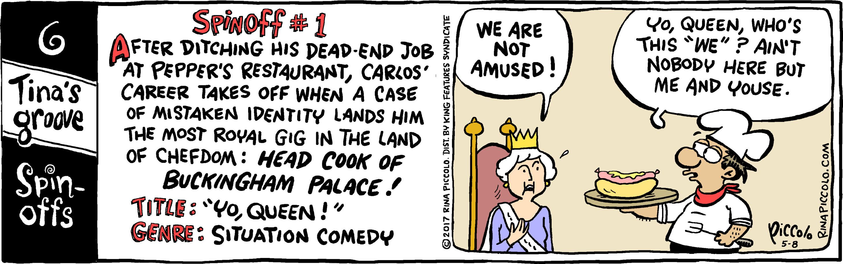 Parallel OCR: Spinoff # 1 AFTER DITCHING HIS DEAD-END JOB AT PEPPER'S RESTAURANTCARLOOS' CAREER TAKES OFF WHEN A CASE OF MISTAKEN IDENTITY LANDS HIM THE MOST ROYAL GIG IN THE LAND OF CHEFDOM : HEAD COOK OF BUCKINGHAM PALACE! TITLE: "Y0QUEEN !" GENRE: SITUATION COMEDY WE ARE NOT AMUSED! YoWHO'S THIS WE" ? AIN'T NOBODY HERE BUT ME AND YOUSE. Tina's grove Spin- offs Diccolo 5-8 2017 RINA PICCOLO. DIST. BY KING F ZINAPICCOLO.COM Spinoff # 1 AFTER DITCHING HIS DEAD-END JOB AT PEPPER'S RESTAURANTCARLOOS' CAREER TAKES OFF WHEN A CASE OF MISTAKEN IDENTITY LANDS HIM THE MOST ROYAL GIG IN THE LAND OF CHEFDOM : HEAD COOK OF BUCKINGHAM PALACE! TITLE: "Y0QUEEN !" GENRE: SITUATION COMEDY WE ARE NOT AMUSED! YoWHO'S THIS WE" ? AIN'T NOBODY HERE BUT ME AND YOUSE. Tina's grove Spin- offs Diccolo 5-8 2017 RINA PICCOLO. DIST. BY KING F ZINAPICCOLO.COM