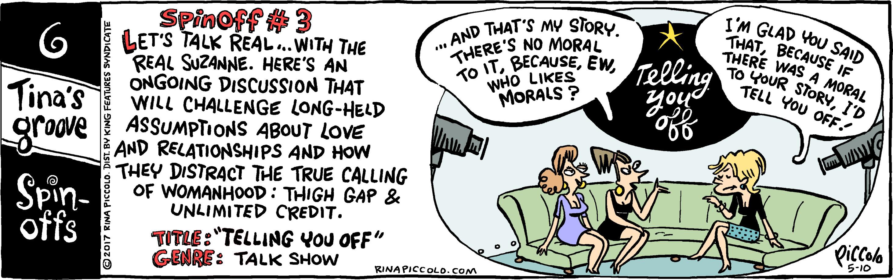 Happy OCR: Spinoff #3 LET'S TALK REAL.. WITH THE REAL SUZANNE. HERE'S AN ONGOING DISCUSSION THAT WILL CHALLENGE LONG-HELD ASSUMPTIONS ABOUT LOVE AND RELATIONSHIPS AND HOW THEY DISTRACT THE TRUE CALLING OF WOMANHOOD: THIGH GAP & UNLIMITED CREDIT. . AND THAT'S MY STORY. THERE'S NO MORAL ko ITEW. WHO LIKES MORALS ? I'M GLAD VOU SAID THATBECAUSE IF THERE WAS A MORAL TO YOUR STORYI'D TELL YOU OFF! Telling Tina's groove Spin- offs TITLE:"TELLING YOU OFF" GENRE: TALK SHOW Piccolo 5-10 RINAPICCOLO.COM Spinoff #3 LET'S TALK REAL.. WITH THE REAL SUZANNE. HERE'S AN ONGOING DISCUSSION THAT WILL CHALLENGE LONG-HELD ASSUMPTIONS ABOUT LOVE AND RELATIONSHIPS AND HOW THEY DISTRACT THE TRUE CALLING OF WOMANHOOD: THIGH GAP & UNLIMITED CREDIT. . AND THAT'S MY STORY. THERE'S NO MORAL ko ITEW. WHO LIKES MORALS ? I'M GLAD VOU SAID THATBECAUSE IF THERE WAS A MORAL TO YOUR STORYI'D TELL YOU OFF! Telling Tina's groove Spin- offs TITLE:"TELLING YOU OFF" GENRE: TALK SHOW Piccolo 5-10 RINAPICCOLO.COM