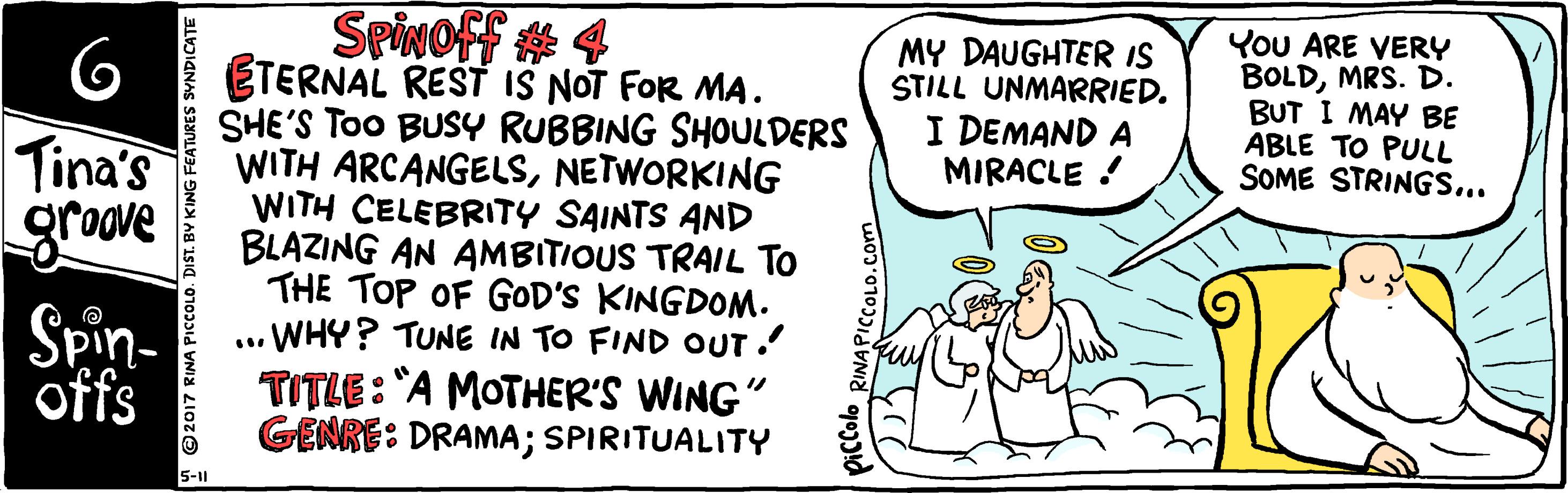 Conversation OCR: SpivOFf # 4 ETERNAL REST IS NOT FOR MA. SHE'S ToO BUSY RUBBING SHOULDERS WITH ARCANGELSNETWORKING WITH CELEBRITY SAINTS AND BLAZING AN AMBITIOUS TRAIL To THE TOP OF GOD'S KINGDONM. WHY? TUNE IN TO FIND OUT. TITLE: "A MOTHER'S WING" GENRE: DRAMA; SPIRITUALITY MY DAUGHTER IS STILL UNMARRIED. I DEMAND A MIRACLE You ARE VERY BOLDMRS. D. BUT I MAY BE ABLE TO PULL SOME STRINGS... Tina's grove Spin- offs 5-11 2017 RINA PICcCOLO. DIST. BY KING FEATURES SVNDICATE RINAPICCOLO.Com SpivOFf # 4 ETERNAL REST IS NOT FOR MA. SHE'S ToO BUSY RUBBING SHOULDERS WITH ARCANGELSNETWORKING WITH CELEBRITY SAINTS AND BLAZING AN AMBITIOUS TRAIL To THE TOP OF GOD'S KINGDONM. WHY? TUNE IN TO FIND OUT. TITLE: "A MOTHER'S WING" GENRE: DRAMA; SPIRITUALITY MY DAUGHTER IS STILL UNMARRIED. I DEMAND A MIRACLE You ARE VERY BOLDMRS. D. BUT I MAY BE ABLE TO PULL SOME STRINGS... Tina's grove Spin- offs 5-11 2017 RINA PICcCOLO. DIST. BY KING FEATURES SVNDICATE RINAPICCOLO.Com
