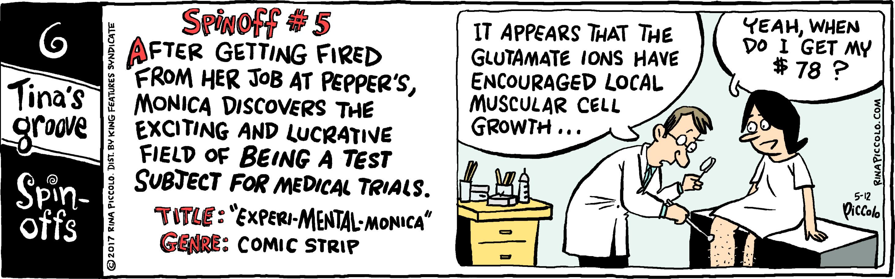 Chest of drawers OCR: Spivoff 5 AFTER GETTING FIRED FROM HER JOB AT PEPPER'SMONICA DISCOVERS THE EXCITING AND LUCRATIVE FIELD OF BEING A TEST SUBJECT FOR MEDICAL TRIALS. TITLE: "EXPERI-MENTAL- MONICA" GENRE: COMIC STRIP 6 Tina's grove Spin- IT APPEARS THAT THE GLUTAMATE IONS HAVE ENCOURAGED LOCAL MUSCULAR CELL GROWTH ... YEAHWHEN DO I GET MY * 78 ? 5-12 Piccolo offs FEATURES SYNDICATE Spivoff 5 AFTER GETTING FIRED FROM HER JOB AT PEPPER'SMONICA DISCOVERS THE EXCITING AND LUCRATIVE FIELD OF BEING A TEST SUBJECT FOR MEDICAL TRIALS. TITLE: "EXPERI-MENTAL- MONICA" GENRE: COMIC STRIP 6 Tina's grove Spin- IT APPEARS THAT THE GLUTAMATE IONS HAVE ENCOURAGED LOCAL MUSCULAR CELL GROWTH ... YEAHWHEN DO I GET MY * 78 ? 5-12 Piccolo offs FEATURES SYNDICATE