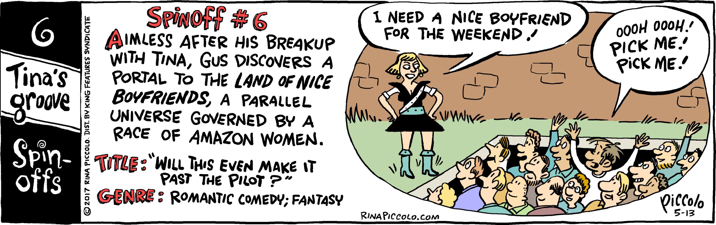 Happy OCR: Spivoff #6 AIMLESS AFTER HIS BREAKUP WITH TINAGUS DISCOVERS A PORTAL TO THE LAND OF NICE BOYFRIENDSA PARALLEL UNIVERSE GOVERNED BY A RACE OF AMAZON WOMEN. Spin- TUTLE :"WILL THIS EVEN MAKE IT 1 NEED A NICE BOYFRIEND FOR THE WEEKEND! 000H 000H. PICK ME! picK ME! Tina's groove offs PAST THE PILOT ?" GENRE: ROMANTIC COMEDY; FANTASY piccolo RINA PICCOLO.cOM 5-13 ©2017 RINA PIccoL Spivoff #6 AIMLESS AFTER HIS BREAKUP WITH TINAGUS DISCOVERS A PORTAL TO THE LAND OF NICE BOYFRIENDSA PARALLEL UNIVERSE GOVERNED BY A RACE OF AMAZON WOMEN. Spin- TUTLE :"WILL THIS EVEN MAKE IT 1 NEED A NICE BOYFRIEND FOR THE WEEKEND! 000H 000H. PICK ME! picK ME! Tina's groove offs PAST THE PILOT ?" GENRE: ROMANTIC COMEDY; FANTASY piccolo RINA PICCOLO.cOM 5-13 ©2017 RINA PIccoL