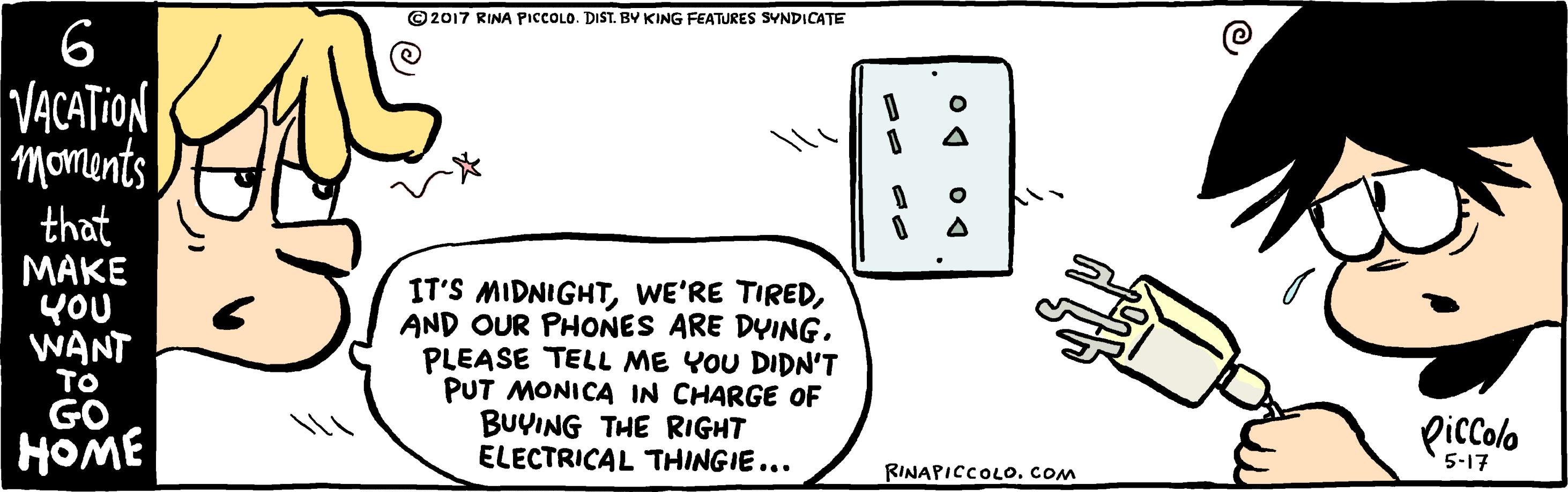 Slope OCR: ©2017 RINA PICCOLO. DIST. BY KING FEATURES SYNDICATE 6 VACATION Moments that MAKE YOU WANT IT'S MIDNIGHTAND OUR PHONES ARE DYING. PLEASE TELL ME YOU DIDN'T PUT MONICA IN CHARGE OF BUYING THE RIGHT ELECTRICAL THINGIE... TO GO HOME Piccolo RINAPICCOLOCom 5-17 ©2017 RINA PICCOLO. DIST. BY KING FEATURES SYNDICATE 6 VACATION Moments that MAKE YOU WANT IT'S MIDNIGHTWE'RE TIREDAND OUR PHONES ARE DYING. PLEASE TELL ME YOU DIDN'T PUT MONICA IN CHARGE OF BUYING THE RIGHT ELECTRICAL THINGIE... TO GO HOME Piccolo RINAPICCOLOCom 5-17