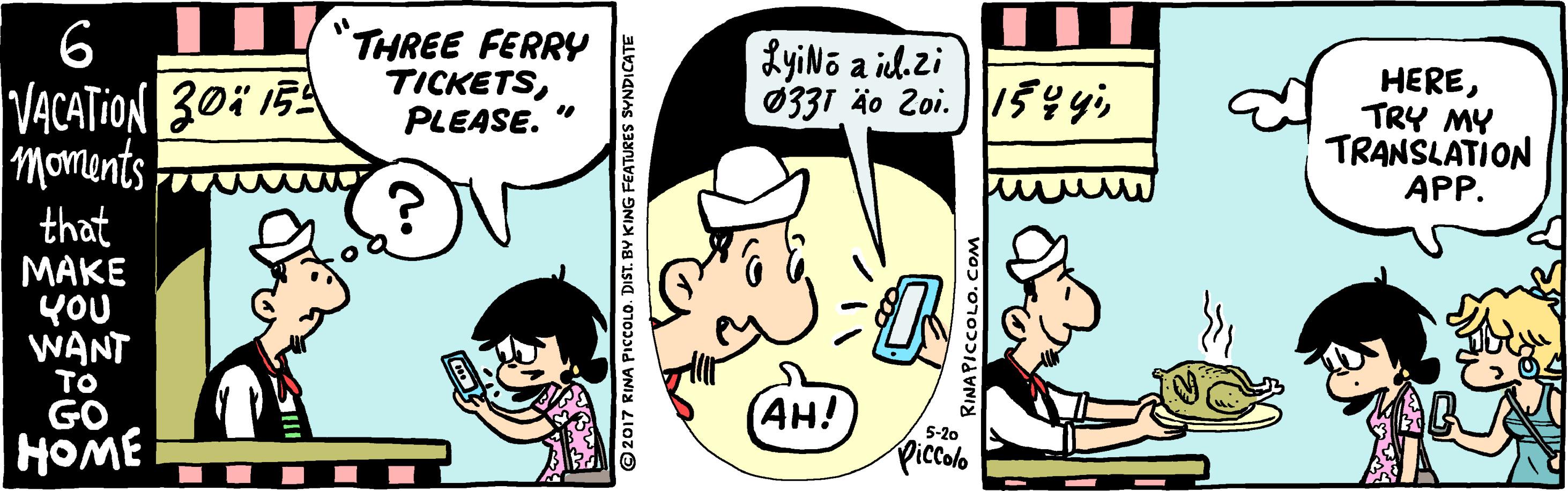 Comic book OCR: 6 VACATION 30i 15 moments THREE FERRY TICKETSPLEASE. LyiNo a il. zi 0331 4o 2oi.15 yiTRY MY TRANSLATION APP. that ???? YOU WANT (AH!) Piccolo GO 5-20 HOME ©2017 RINA PIcCOLO. DIST. BV KING FEATURES SVNDICATE RINAPICCOLO. C 6 VACATION 30i 15 moments THREE FERRY TICKETSPLEASE. LyiNo a il. zi 0331 4o 2oi.15 yiTRY MY TRANSLATION APP. that ???? YOU WANT (AH!) Piccolo GO 5-20 HOME ©2017 RINA PIcCOLO. DIST. BV KING FEATURES SVNDICATE RINAPICCOLO. C
