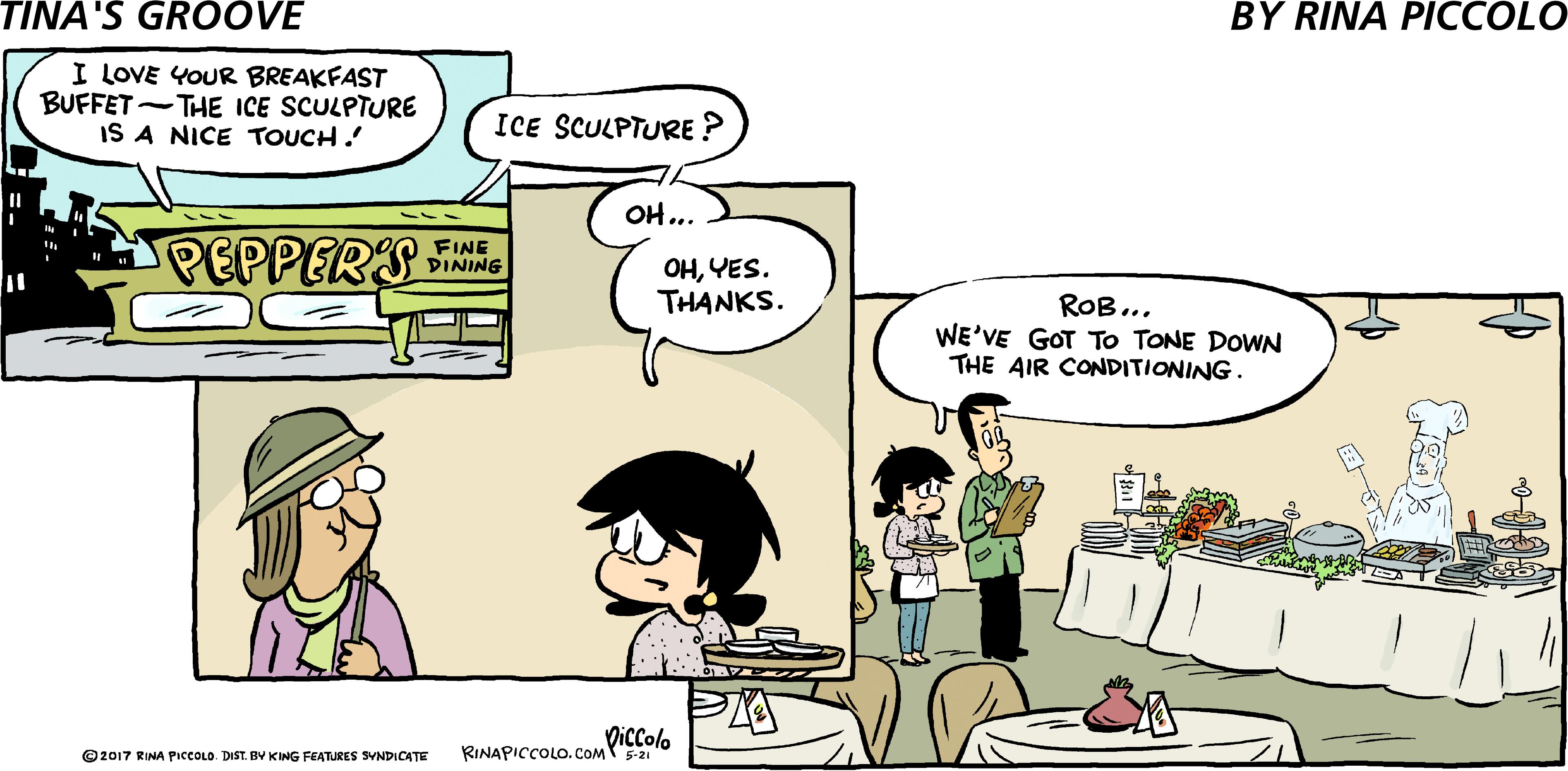 Line OCR: I LOVE YOUR BREAKFAST BUFFET-THE ICE SCULPTURE IS A NICE TOUCH. ICE SCULPTURE ? OH... PEPPERS INING OHYES. THANKS. ROB.. WE'VE GOT To TONE DOWN THE AIR CONDITIONING. Diccolo © 2017 RINA PIcCOLO. DIST. BY KING FEATURES SYNDICATE RINAPICCOLO. COM5-21 I LOVE YOUR BREAKFAST BUFFET-THE ICE SCULPTURE IS A NICE TOUCH. ICE SCULPTURE ? OH... PEPPERS INING OHYES. THANKS. ROB.. WE'VE GOT To TONE DOWN THE AIR CONDITIONING. Diccolo © 2017 RINA PIcCOLO. DIST. BY KING FEATURES SYNDICATE RINAPICCOLO. COM5-21