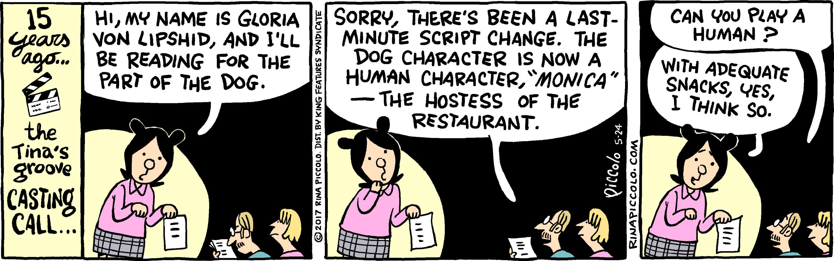 Fiction OCR: HIMY NAME IS GLORIA years VON LIPSHIDAND I'LL BE READING FOR THE PART OF THE DOG. 15 SORRYTHERE'S BEEN A LAST- MINUTE SCRIPT CHANGE. THE DOG CHARACTER IS NOW A HUMAN CHARACTER"MONICA" THE HOSTESS OF THE RESTAURANT. CAN YOU PLAY A HUMAN ? Pago.. WITH ADEQUATE SNACKSI THINK SO. | the Tina's groove CASTING CALL.. ©2017 RINA PICCOLO. DIST. BV KING ZINAPICCOLO. COM HIMY NAME IS GLORIA years VON LIPSHIDAND I'LL BE READING FOR THE PART OF THE DOG. 15 SORRYTHERE'S BEEN A LAST- MINUTE SCRIPT CHANGE. THE DOG CHARACTER IS NOW A HUMAN CHARACTER"MONICA" THE HOSTESS OF THE RESTAURANT. CAN YOU PLAY A HUMAN ? Pago.. WITH ADEQUATE SNACKSI THINK SO. | the Tina's groove CASTING CALL.. ©2017 RINA PICCOLO. DIST. BV KING ZINAPICCOLO. COM
