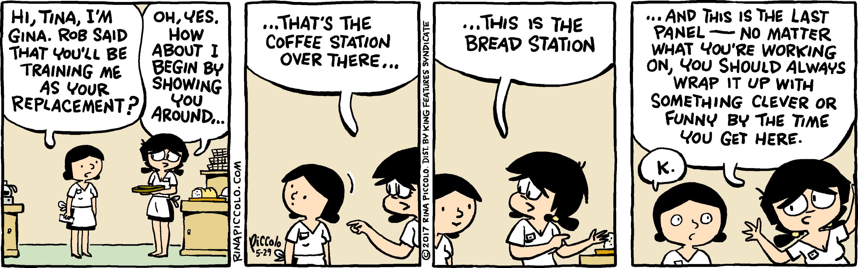 Organism OCR: HII'M GINA. ROB SAID THAT YOU'LL BE TRAINING ME AS YOUR REPLACEMENT? ... AND THIS IS THE LAST PANEL - NO MATTER WHAT YOU'RE WORKING ONYOU SHOULD ALWAYS WRAP IT UP WITH SOMETHING CLEVER OR FUNNY BY THE TIME YOU GET HERE. ... THIS IS THE BREAD STATION OHHow ABOUT I BEGIN BY SHOWING YOU AROUND.. ...THAT'S THE COFFEE STATION OVER THERE.. K. iccolo 5-21 © 2017 RINA PicCOLO. DIST. BY KING FEATURES SYNDICATE HII'M GINA. ROB SAID THAT YOU'LL BE TRAINING ME AS YOUR REPLACEMENT? ... AND THIS IS THE LAST PANEL - NO MATTER WHAT YOU'RE WORKING ONYOU SHOULD ALWAYS WRAP IT UP WITH SOMETHING CLEVER OR FUNNY BY THE TIME YOU GET HERE. ... THIS IS THE BREAD STATION OHHow ABOUT I BEGIN BY SHOWING YOU AROUND.. ...THAT'S THE COFFEE STATION OVER THERE.. K. iccolo 5-21 © 2017 RINA PicCOLO. DIST. BY KING FEATURES SYNDICATE