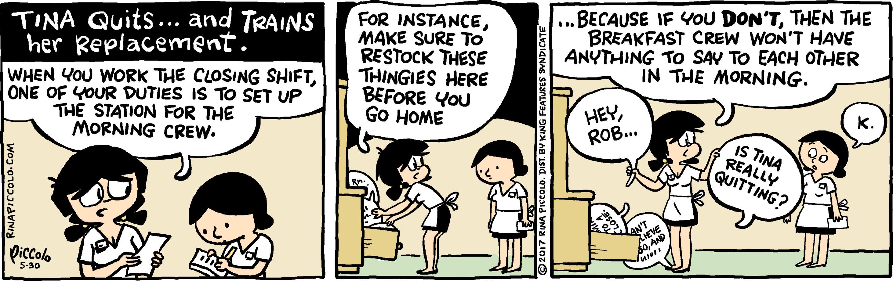 Humour OCR: FOR INSTANCEMAKE SURE To RESTOCK THESE THINGIES HERE BEFORE YOU GO HOME BECAUSE IF YOU DON'TTHEN THE BREAKFAST CREW WON'T HAVE ANYTHING To SAY TO EACH OTHER IN THE MORNING. TINA Quits... and TRAINS her Replacement. ... WHEN YOU WORK THE CLOSING SHIFTONE OF YOUR DUTIES IS TO SET UP THE STATION FOR THE MORNING CREW. HEYROB.. IS TINA REALLY QUITTING? Piccolo 5-30 RINAPICCOLO. COM ©2017 RINA PICCOLO. DIST. BY KING FEATURES SYNDICATE FOR INSTANCEMAKE SURE To RESTOCK THESE THINGIES HERE BEFORE YOU GO HOME BECAUSE IF YOU DON'TTHEN THE BREAKFAST CREW WON'T HAVE ANYTHING To SAY TO EACH OTHER IN THE MORNING. TINA Quits... and TRAINS her Replacement. ... WHEN YOU WORK THE CLOSING SHIFTONE OF YOUR DUTIES IS TO SET UP THE STATION FOR THE MORNING CREW. HEYROB.. IS TINA REALLY QUITTING? Piccolo 5-30 RINAPICCOLO. COM ©2017 RINA PICCOLO. DIST. BY KING FEATURES SYNDICATE