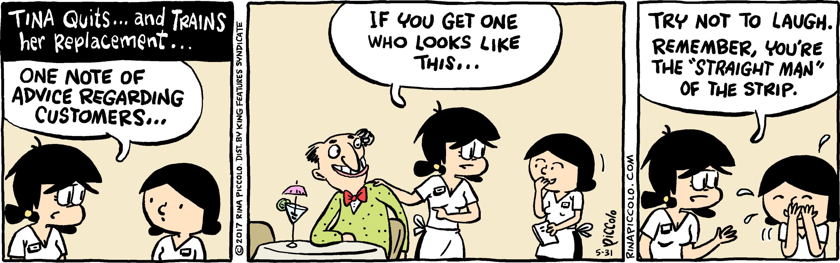 Gesture OCR: TINA Quits.. and TRAINS her Replacement.. IF YOU GET ONE WHO LOOKS LIKE THIS... TRY NOT TO LAUGH. REMEMBERYoU'RE THE STRAIGHT MAN" OF THE STRIP. ONE NOTE OF ADVICE REGARDING CUSTOMERS... 2017 RINA PICCOLO. DIST. BY KING FEATURES SYNDICATE RINAPICCOLO.COM TINA Quits.. and TRAINS her Replacement.. IF YOU GET ONE WHO LOOKS LIKE THIS... TRY NOT TO LAUGH. REMEMBERYoU'RE THE STRAIGHT MAN" OF THE STRIP. ONE NOTE OF ADVICE REGARDING CUSTOMERS... 2017 RINA PICCOLO. DIST. BY KING FEATURES SYNDICATE RINAPICCOLO.COM