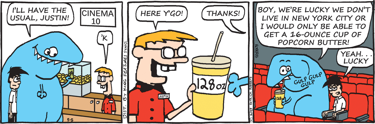 Sharing OCR: I'LL HAVE THE USUALJUSTIN! CINEMA 10 HERE YGO! BOYWE'RE LUCKY WE DON'T THANKS! LIVE IN NEW YORK CITY OR I WOULD ONLY BE ABLE TO GET A 16-OUNCE CUP OF 'K POPCORN BUTTER! YEAH. .. LUCKY GULP GULP GULP JUSTIN DIST. BY KING FEATURES SYNO. I'LL HAVE THE USUALJUSTIN! CINEMA 10 HERE YGO! BOYWE'RE LUCKY WE DON'T THANKS! LIVE IN NEW YORK CITY OR I WOULD ONLY BE ABLE TO GET A 16-OUNCE CUP OF 'K POPCORN BUTTER! YEAH. .. LUCKY GULP GULP GULP JUSTIN DIST. BY KING FEATURES SYNO.