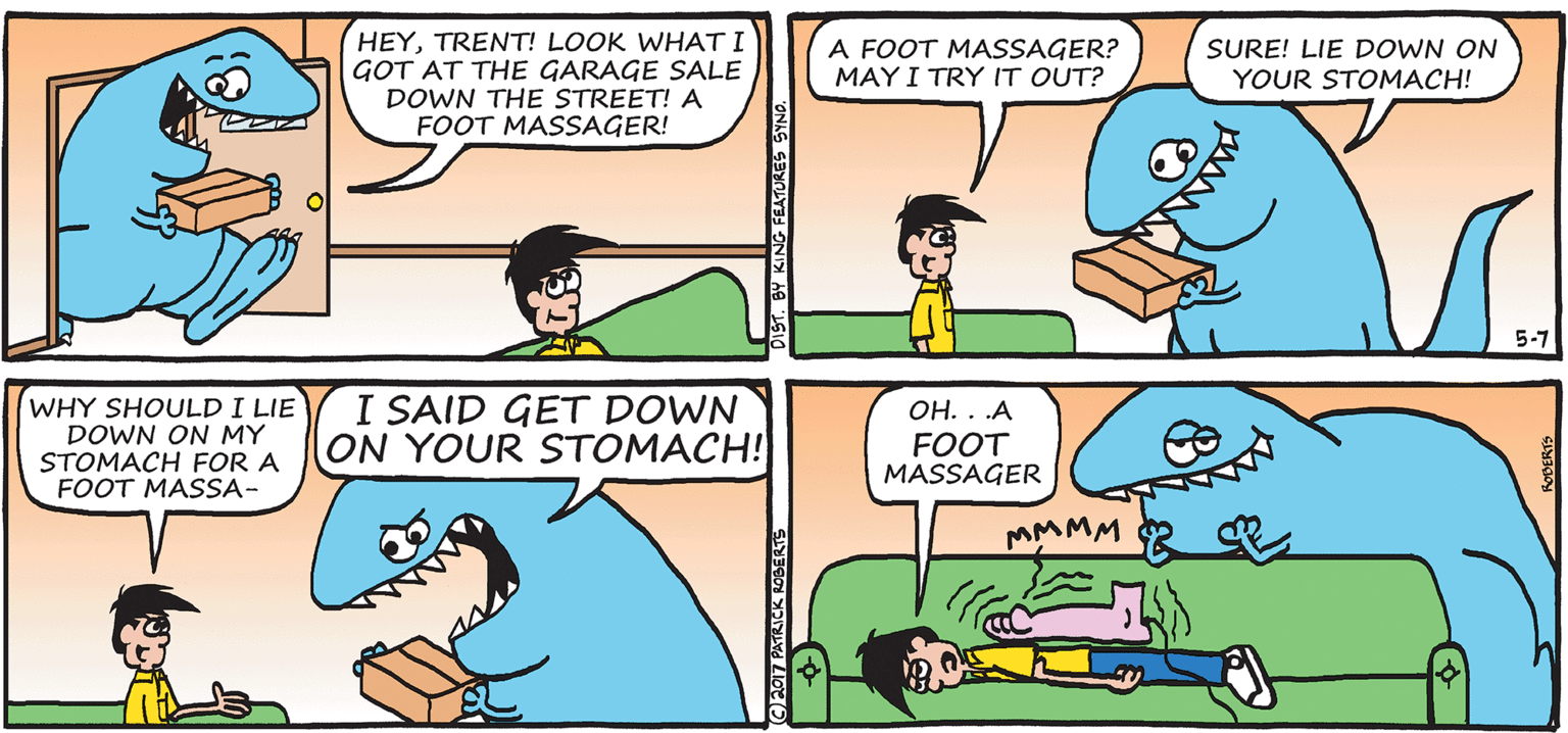 Parallel OCR: HEYTRENT! LOOK WHAT I GOT AT THE GARAGE SALE DOWN THE STREET! A FOOT MASSAGER! A FOOT MASSAGER? MAY I TRY IT OUT? SURE! LIE DOWN ON YOUR STOMACH! 5-7 WHY SHOULD I LIE DOWN ON MY STOMACH FOR A FOOT MASSA- I SAID GET DOWN ON YOUR STOMACH! OH. . .A FOOT MASSAGER MMMM CE017 PATRICK ROBERTS HEYTRENT! LOOK WHAT I GOT AT THE GARAGE SALE DOWN THE STREET! A FOOT MASSAGER! A FOOT MASSAGER? MAY I TRY IT OUT? SURE! LIE DOWN ON YOUR STOMACH! 5-7 WHY SHOULD I LIE DOWN ON MY STOMACH FOR A FOOT MASSA- I SAID GET DOWN ON YOUR STOMACH! OH. . .A FOOT MASSAGER MMMM CE017 PATRICK ROBERTS