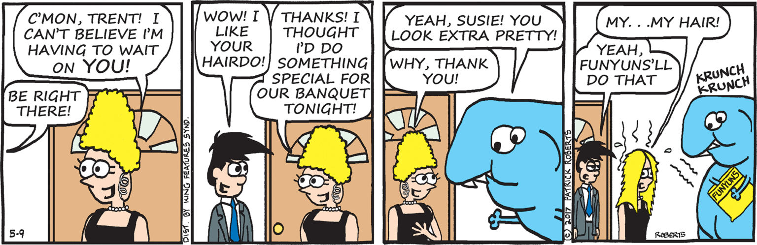 Mammal OCR: WOW! I LIKE YOUR THANKS! I THOUGHT I'D DO HAIRDO! SOMETHING SPECIAL FOR OUR BANQUET TONIGHT! C'MONTRENT! I CAN'T BELIEVE I'M HAVING TO WAIT YEAHSUSIE! YOU LOOK EXTRA PRETTY! MY. . .MY HAIR! WHYTHANK YOU! YEAHFUNYUNS'LL DO THAT ON YOU! KRUNCH KRUNCH BE RIGHT THERE! 5-9 ROBERTS DIST. BY KING FEATURES SYNS WOW! I LIKE YOUR THANKS! I THOUGHT I'D DO HAIRDO! SOMETHING SPECIAL FOR OUR BANQUET TONIGHT! C'MONTRENT! I CAN'T BELIEVE I'M HAVING TO WAIT YEAHSUSIE! YOU LOOK EXTRA PRETTY! MY. . .MY HAIR! WHYTHANK YOU! YEAHFUNYUNS'LL DO THAT ON YOU! KRUNCH KRUNCH BE RIGHT THERE! 5-9 ROBERTS DIST. BY KING FEATURES SYNS