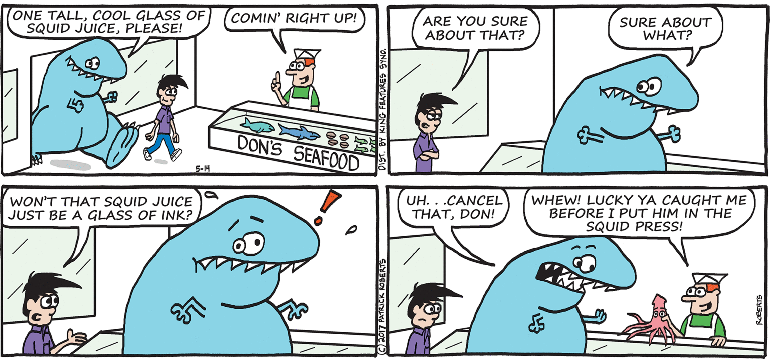 Sharing OCR: ONE TALLCOOL GLASS OF SQUID JUICEPLEASE! COMIN' RIGHT UP! ARE YOU SURE ABOUT THAT? SURE ABOUT WHAT? DON'S SEAFOOD 5-14 WON'T THAT SQUID JUICE JUST BE A GLASS OF INK? UH. . .CANCEL THATDON! WHEW! LUCKY YA CAUGHT ME BEFORE I PUT HIM IN THE SQUID PRESS! E0T PATRICK 1OBERTS ONE TALLCOOL GLASS OF SQUID JUICEPLEASE! COMIN' RIGHT UP! ARE YOU SURE ABOUT THAT? SURE ABOUT WHAT? DON'S SEAFOOD 5-14 WON'T THAT SQUID JUICE JUST BE A GLASS OF INK? UH. . .CANCEL THATDON! WHEW! LUCKY YA CAUGHT ME BEFORE I PUT HIM IN THE SQUID PRESS! E0T PATRICK 1OBERTS