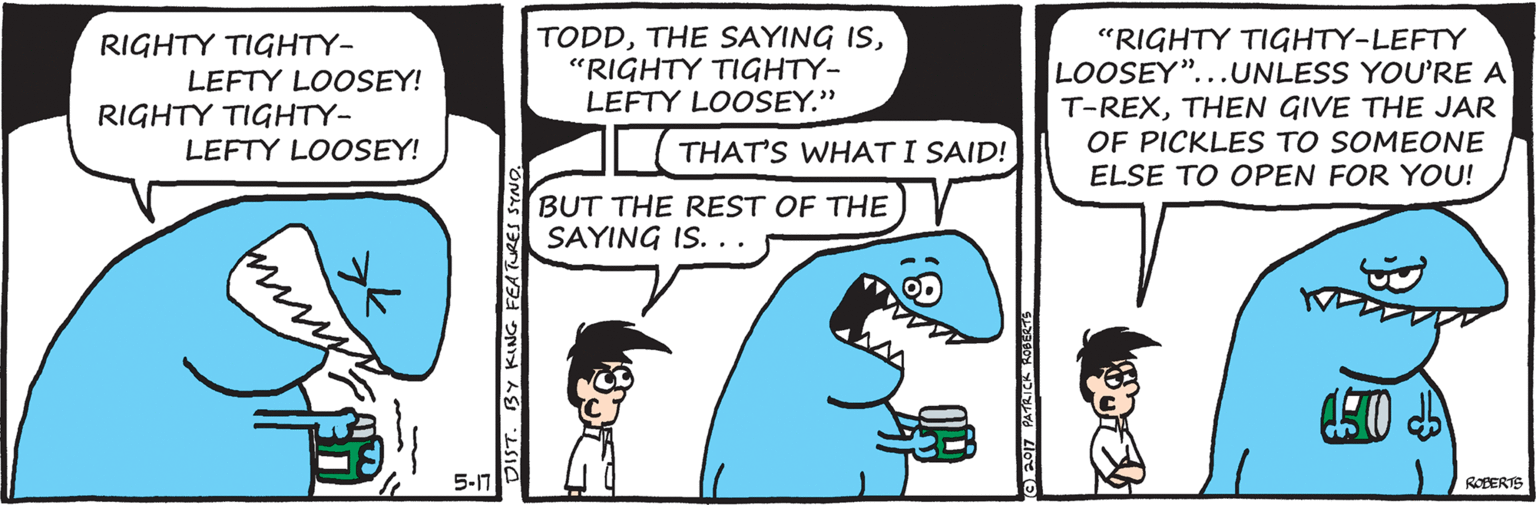 Gesture OCR: RIGHTY TIGHTY- LEFTY LOOSEY! RIGHTY TIGHTY- LEFTY LOOSEY! TODD"RIGHTY TIGHTY- LEFTY LOOSEY." "RIGHTY TIGHTY-LEFTY LOOSEY"...UNLESS YOU'RE A T-REXTHEN GIVE THE JAR OF PICKLES TO SOMEONE ELSE TO OPEN FOR YOU! THAT'S WHAT I SAID! BUT THE REST OF THE SAYING IS. .. 5-17 ROBERTE DIST. BY KING FEATURE RIGHTY TIGHTY- LEFTY LOOSEY! RIGHTY TIGHTY- LEFTY LOOSEY! TODDTHE SAYING IS"RIGHTY TIGHTY- LEFTY LOOSEY." "RIGHTY TIGHTY-LEFTY LOOSEY"...UNLESS YOU'RE A T-REXTHEN GIVE THE JAR OF PICKLES TO SOMEONE ELSE TO OPEN FOR YOU! THAT'S WHAT I SAID! BUT THE REST OF THE SAYING IS. .. 5-17 ROBERTE DIST. BY KING FEATURE