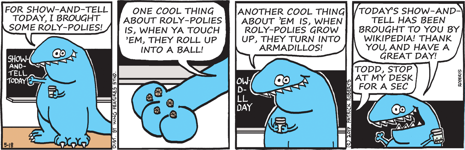Drawing OCR: FOR SHOW-AND-TELL TODAYI BROUGHT SOME ROLY-POLIES! ONE COOL THING ABOUT ROLY-POLIES ISWHEN YA TOUCH 'EMTHEY ROLL UP INTO A BALL! ANOTHER COOL THING ABOUT 'EM ISWHEN ROLY-POLIES GROW UPTHEY TURN INTO ARMADILLOS! TODAY'S SHOW-AND- TELL HAS BEEN BROUGHT TO YOU BYWIKIPEDIA! THANK YOUAND HAVE A GREAT DAY! SHOW AND- TELL TODAY TODDSTOP AT MY DESK FOR A SEC OW D- LL DAY 5-18 O 2017 PATRICK ROBERT FOR SHOW-AND-TELL TODAYI BROUGHT SOME ROLY-POLIES! ONE COOL THING ABOUT ROLY-POLIES ISWHEN YA TOUCH 'EMTHEY ROLL UP INTO A BALL! ANOTHER COOL THING ABOUT 'EM ISWHEN ROLY-POLIES GROW UPTHEY TURN INTO ARMADILLOS! TODAY'S SHOW-AND- TELL HAS BEEN BROUGHT TO YOU BYWIKIPEDIA! THANK YOUAND HAVE A GREAT DAY! SHOW AND- TELL TODAY TODDSTOP AT MY DESK FOR A SEC OW D- LL DAY 5-18 O 2017 PATRICK ROBERT