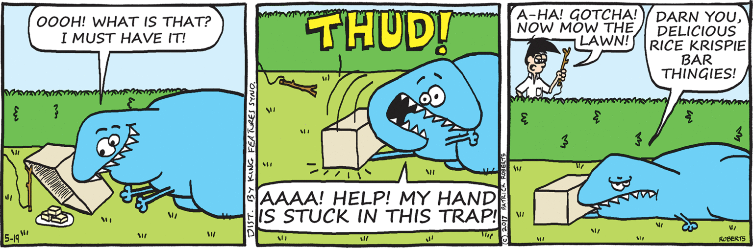 Drawing OCR: THUD! A-HA! GOTCHA! DARN YOUDELICIOUS RICE KRISPIE BAR THINGIES! 00OH! WHAT IS THAT? I MUST HAVE IT! NOW MÓW THE LAWN! 3. AAAA! HELP! MY HAND IS STUCK IN THIS TRAP! 5-19 M ROBERTS DIST. BY GFEATUR THUD! A-HA! GOTCHA! DARN YOUDELICIOUS RICE KRISPIE BAR THINGIES! 00OH! WHAT IS THAT? I MUST HAVE IT! NOW MÓW THE LAWN! 3. AAAA! HELP! MY HAND IS STUCK IN THIS TRAP! 5-19 M ROBERTS DIST. BY GFEATUR