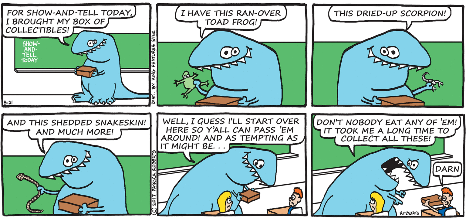 Illustration OCR: FOR SHOW-AND-TELL TODAYI BROUGHT MY BOX OF) COLLECTIBLES! I HAVE THIS RAN-OVER TOAD FROG! THIS DRIED-UP SCORPION! SHOW- AND- TELL TODAY 5-21 WELLI GUESS I'LL START OVER HERE SO Y'ALL CAN PASS 'EM AROUND! AND AS TEMPTING AS IT MIGHT BE. . . DON'T NOBODY EAT ANY OF 'EM! IT TOOK ME A LONG TIME TO COLLECT ALL THESE! AND THIS SHEDDED SNAKESKIN! AND MUCH MORE! DARN ROBERTS 2017 PATRICK ROE FOR SHOW-AND-TELL TODAYI BROUGHT MY BOX OF) COLLECTIBLES! I HAVE THIS RAN-OVER TOAD FROG! THIS DRIED-UP SCORPION! SHOW- AND- TELL TODAY 5-21 WELLI GUESS I'LL START OVER HERE SO Y'ALL CAN PASS 'EM AROUND! AND AS TEMPTING AS IT MIGHT BE. . . DON'T NOBODY EAT ANY OF 'EM! IT TOOK ME A LONG TIME TO COLLECT ALL THESE! AND THIS SHEDDED SNAKESKIN! AND MUCH MORE! DARN ROBERTS 2017 PATRICK ROE