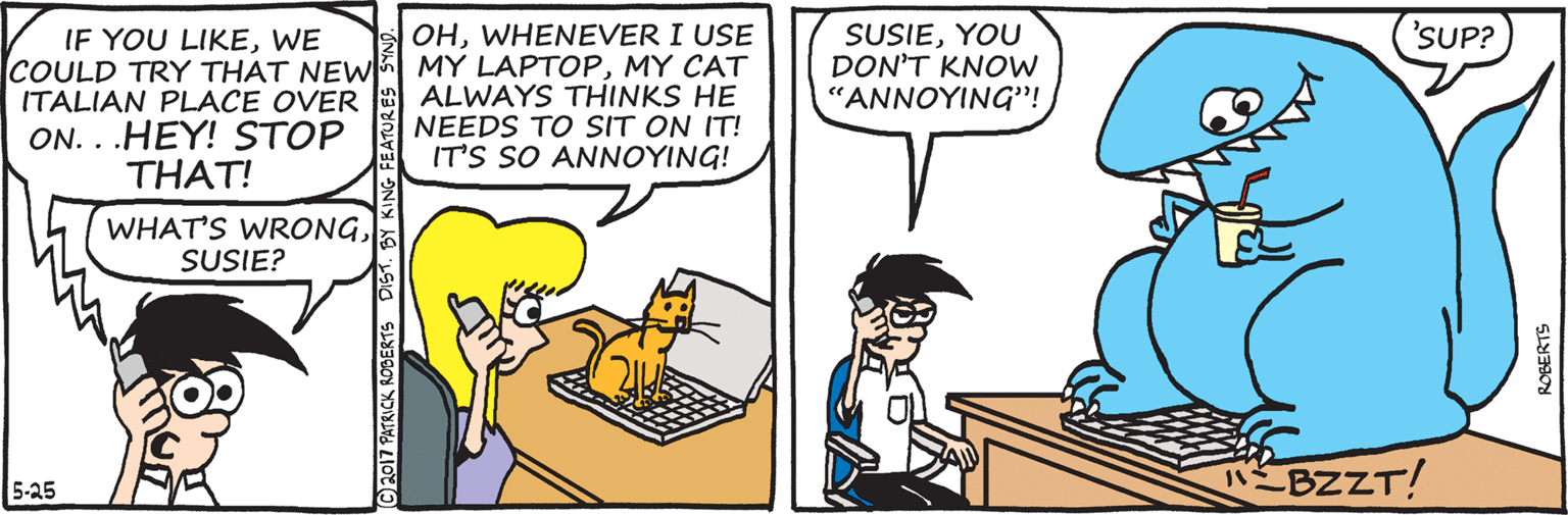 Conversation OCR: OHWHENEVER I USE COULD TRY THAT NEW MY LAPTOPMY CAT ALWAYS THINKS HE NEEDS TO SIT ON IT! IT'S SO ANNOYING! 'SUP? SUSIEYOU DON'T KNOW ??????NG''!WE ITALIAN PLACE OVER ON. . .HEY! STOP THAT! WHAT'S WRONGSUSIE? 5-25 BZZT! C2017 PATRICK ROBERTS DISTBY KING FE ROBERTS OHWHENEVER I USE COULD TRY THAT NEW MY LAPTOPMY CAT ALWAYS THINKS HE NEEDS TO SIT ON IT! IT'S SO ANNOYING! 'SUP? SUSIEYOU DON'T KNOW ??????NG''!IF YOU LIKEWE ITALIAN PLACE OVER ON. . .HEY! STOP THAT! WHAT'S WRONGSUSIE? 5-25 BZZT! C2017 PATRICK ROBERTS DISTBY KING FE ROBERTS