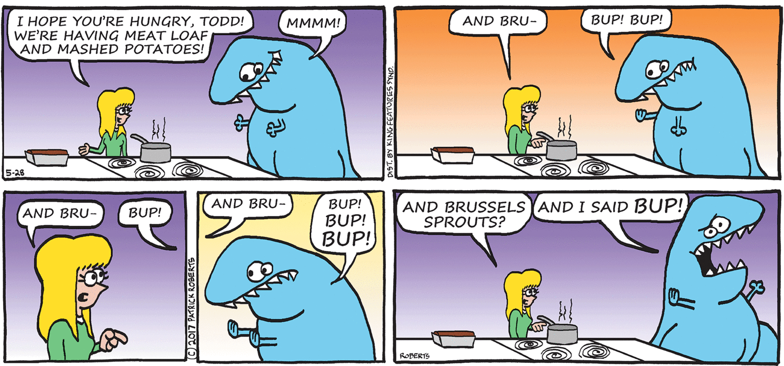 Yellow OCR: I HOPE YOURE HUNGRYTODD! WE'RE HAVING MEAT LOAF AND MASHED POTATOES! MMMM! AND BRU- BUP! BUP! 5-28 AND BRU- BUP! BUP! BUP! AND BRUSSELS YAND I SAID BUP! SPROUTS? AND BRU- BUP! ROBERTS (©2017 PATRICK ROBERTS T. BY KING FEATURES SYNE I HOPE YOURE HUNGRYTODD! WE'RE HAVING MEAT LOAF AND MASHED POTATOES! MMMM! AND BRU- BUP! BUP! 5-28 AND BRU- BUP! BUP! BUP! AND BRUSSELS YAND I SAID BUP! SPROUTS? AND BRU- BUP! ROBERTS (©2017 PATRICK ROBERTS T. BY KING FEATURES SYNE
