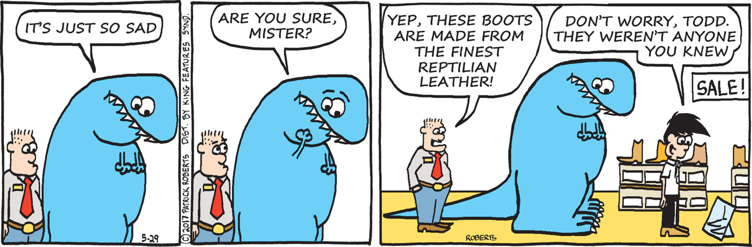 Organism OCR: ARE YOU SUREMISTER? YEPTHESE BOOTS ARE MADE FROM DON'T WORRYTODD. THEY WEREN'T ANYONE YOU KNEWIT'S JUST S O SAD THE FINEST REPTILIAN LEATHER! SALE! 5-29 ROBERTS Ch017 PATRICK ROBERTS DIST. BY KING FEATURES SYND. ARE YOU SUREMISTER? YEPTHESE BOOTS ARE MADE FROM DON'T WORRYTODD. THEY WEREN'T ANYONE YOU KNEWIT'S JUST S O SAD THE FINEST REPTILIAN LEATHER! SALE! 5-29 ROBERTS Ch017 PATRICK ROBERTS DIST. BY KING FEATURES SYND.