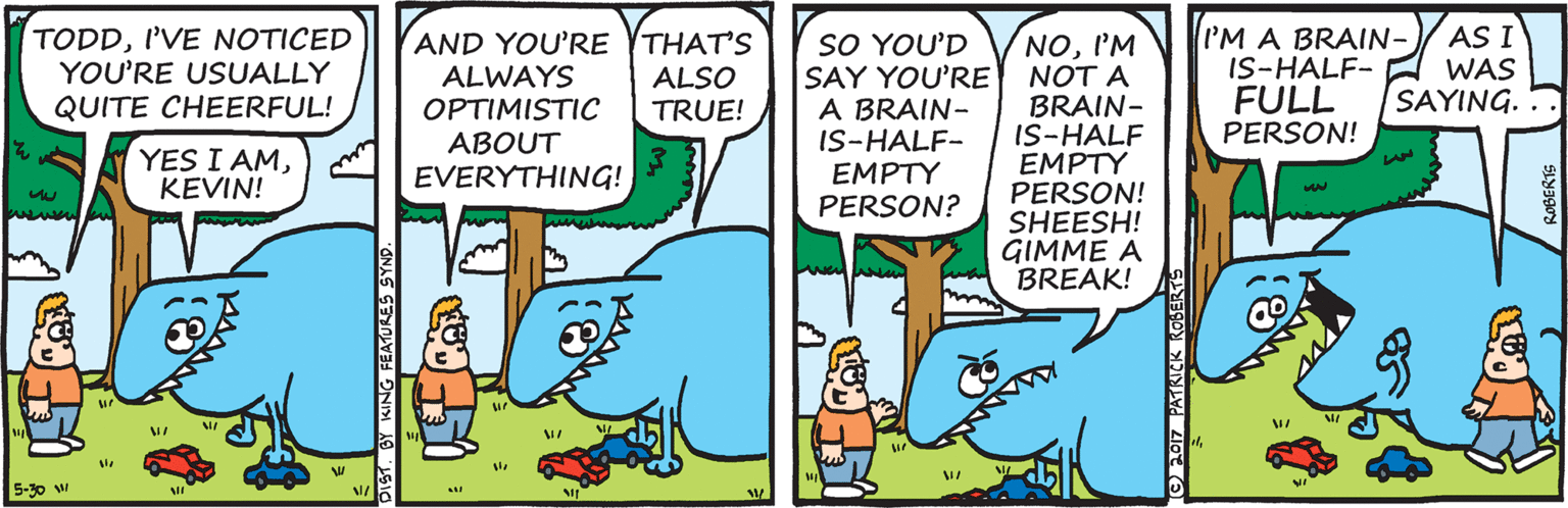 Comic book OCR: TODDI'VE NOTICED YOU'RE USUALLY QUITE CHEERFUL! SO YOU'D SAY YOU'RE A BRAIN- IS-HALF- EMPTY PERSON? I'M A BRAIN- IS-HALF- FULL PERSON! AS I WAS SAYING.. AND YOU'RE THAT'S ALSO TRUE! NOI'M NOT A BRAIN- IS-HALF EMPTY PERSON! SHEESH! GIMME A BREAK! ALWAYS OPTIMISTIC ABOUT EVERYTHING! YES I AMKEVIN! 5-30 w TODDI'VE NOTICED YOU'RE USUALLY QUITE CHEERFUL! SO YOU'D SAY YOU'RE A BRAIN- IS-HALF- EMPTY PERSON? I'M A BRAIN- IS-HALF- FULL PERSON! AS I WAS SAYING.. AND YOU'RE THAT'S ALSO TRUE! NOI'M NOT A BRAIN- IS-HALF EMPTY PERSON! SHEESH! GIMME A BREAK! ALWAYS OPTIMISTIC ABOUT EVERYTHING! YES I AMKEVIN! 5-30 w