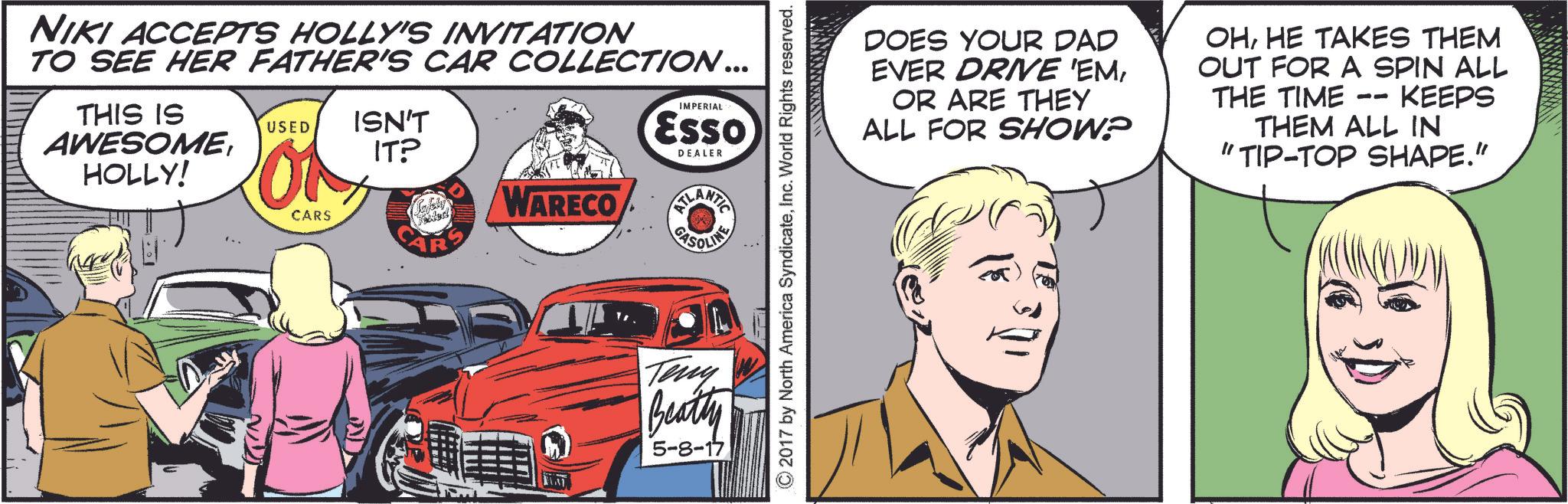 Art OCR: NIKI ACCEPTS HOLLY'S INVITATION TO SEE HER FATHER'S CAR COLLECTION... THIS IS AWESOMEHOLLY! IMPERIAL Esso DEALER USED ISN'T IT? WARECO CARS LANTE GASOLING Teny Beatty 5-8-17 ©2017 by North America SyndicateInc. World Rights reserved. DOES YOUR DAD EVER DRIVE 'EMOR ARE THEY ALL FOR SHOW? OHHE TAKES THEM OUT FOR A SPIN ALL KEEPS THE TIME -- THEM ALL IN "TIP-TOP SHAPE." NIKI ACCEPTS HOLLY'S INVITATION TO SEE HER FATHER'S CAR COLLECTION ... THIS IS AWESOMEHOLLY ! IMPERIAL Esso DEALER USED ISN'T IT ? WARECO CARS LANTE GASOLING Teny Beatty 5-8-17 © 2017 by North America SyndicateInc. World Rights reserved . DOES YOUR DAD EVER DRIVE ' EMOR ARE THEY ALL FOR SHOW ? OHHE TAKES THEM OUT FOR A SPIN ALL KEEPS THE TIME -- THEM ALL IN " TIP - TOP SHAPE . "