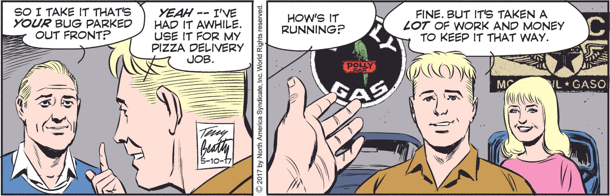 Comic book OCR: SO I TAKE IT THAT'S YOUR BUG PARKED OUT FRONT? -- YEAH I'VE HAD IT AWHILE. USE IT FOR MY PIZZA DELIVERY JOB. Terry Beatty 5-10-17 ©2017 by North America SyndicateInc. World Rights reserved. HOW'S IT RUNNING? FINE. BUT IT'S TAKEN A LOT OF WORK AND MONEY TO KEEP IT THAT WAY. POLLY CAS C MC NL GASO SO I TAKE IT THAT'S YOUR BUG PARKED OUT FRONT ? -- YEAH I'VE HAD IT AWHILE . USE IT FOR MY PIZZA DELIVERY JOB . Terry Beatty 5-10-17 © 2017 by North America SyndicateInc. World Rights reserved . HOW'S IT RUNNING ? FINE . BUT IT'S TAKEN A LOT OF WORK AND MONEY TO KEEP IT THAT WAY . POLLY CAS C MC NL GASO
