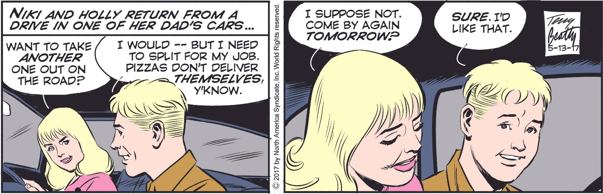 Font OCR: NIKI AND HOLLY RETURN FROM A DRIVE IN ONE OF HER DAD'S CARS... WANT TO TAKE ANOTHER ONE OUT ON THE ROAD? I WOULD BUT I NEED -- TO SPLIT FOR MY JOB. PIZZAS DON'T DELIVER THEMSELVESY'KNOW. © 2017 by North America SyndicateInc. World Rights reserved. I SUPPOSE NOT. COME BY AGAIN TOMORROW? SURE. I'D LIKE THAT. Teny Beatty 5-13-17 NIKI AND HOLLY RETURN FROM A DRIVE IN ONE OF HER DAD'S CARS ... WANT TO TAKE ANOTHER ONE OUT ON THE ROAD ? I WOULD BUT I NEED -- TO SPLIT FOR MY JOB . PIZZAS DON'T DELIVER THEMSELVESY'KNOW . © 2017 by North America SyndicateInc. World Rights reserved . I SUPPOSE NOT . COME BY AGAIN TOMORROW ? SURE . I'D LIKE THAT . Teny Beatty 5-13-17