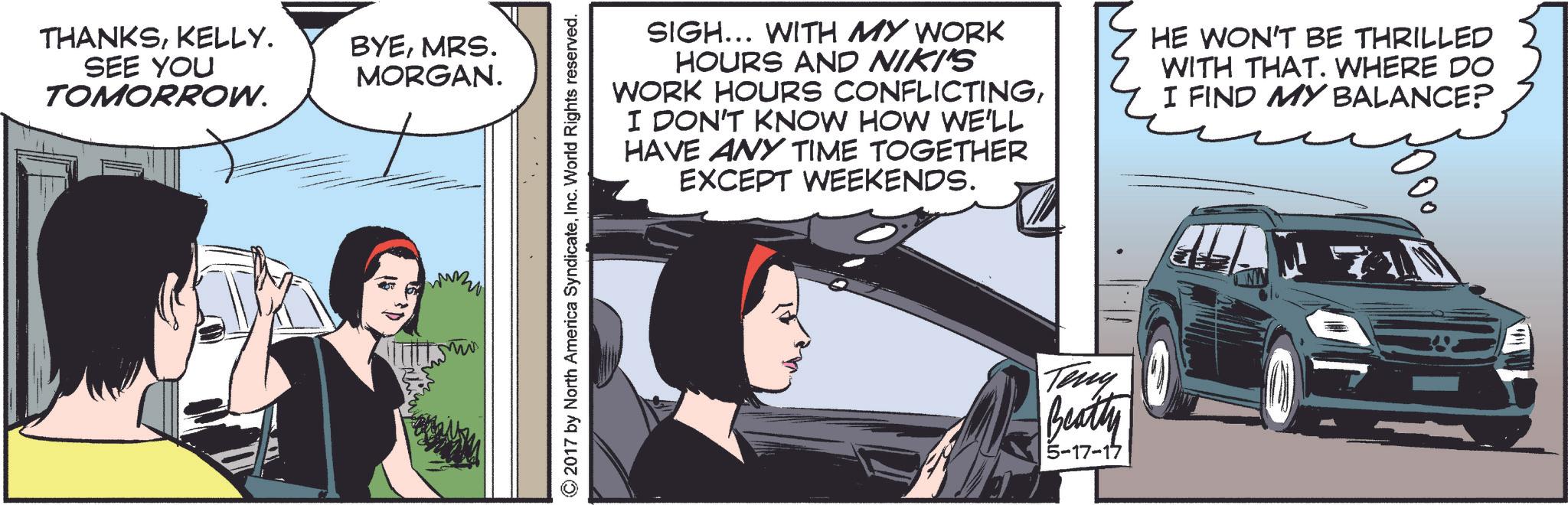 Fiction OCR: THANKSKELLY. SEE YOU TOMORROW. BYEMRS. MORGAN. mums ©2017 by North America SyndicateInc. World Rights reserved. SIGH... WITH MY WORK HOURS AND NIKI'S WORK HOURS CONFLICTINGI DON'T KNOW HOW WE'LL HAVE ANY TIME TOGETHER EXCEPT WEEKENDS. HE WON'T BE THRILLED WITH THAT. WHERE DO I FIND MY BALANCE? Teny Beatty 5-17-17 THANKSKELLY . SEE YOU TOMORROW . BYEMRS . MORGAN . mums © 2017 by North America SyndicateInc. World Rights reserved . SIGH ... WITH MY WORK HOURS AND NIKI'S WORK HOURS CONFLICTINGI DON'T KNOW HOW WE'LL HAVE ANY TIME TOGETHER EXCEPT WEEKENDS . HE WON'T BE THRILLED WITH THAT . WHERE DO I FIND MY BALANCE ? Teny Beatty 5-17-17