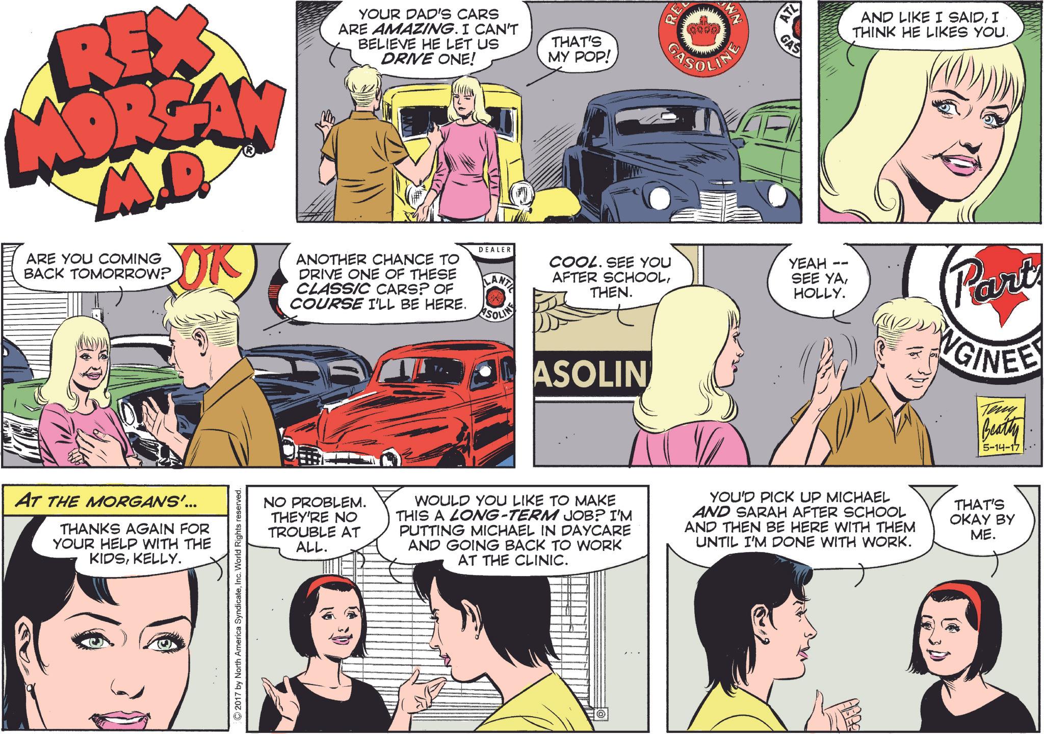 Jaw OCR: RE WN CASOLINE REX MOREAN M.D. ARE YOU COMING BACK TOMORROW? OK YOUR DAD'S CARS ARE AMAZING. I CAN'T BELIEVE HE LET US DRIVE ONE! THAT'S MY POP! DEALER ANOTHER CHANCE TO DRIVE ONE OF THESE CLASSIC CARS? OF COURSE I'LL BE HERE. LANTI COOL. SEE YOU AFTER SCHOOLTHEN. ASOLINE AT THE MORGANS'... THANKS AGAIN FOR YOUR HELP WITH THE KIDSKELLY. 2017 by North America SyndicateWorld Rights reserved. ASOLIN ATL GAS -- YEAH SEE YAHOLLY. AND LIKE I SAIDI THINK HE LIKES YOU. Part NGINEE Teny Beatty 5-14-17 NO PROBLEM. THEY'RE NO TROUBLE AT ALL. WOULD YOU LIKE TO MAKE THIS A LONG-TERM JOB? I'M PUTTING MICHAEL IN DAYCARE AND GOING BACK TO WORK AT THE CLINIC. YOU'D PICK UP MICHAEL AND SARAH AFTER SCHOOL AND THEN BE HERE WITH THEM UNTIL I'M DONE WITH WORK. THAT'S OKAY BY ME. RE WN CASOLINE REX MOREAN M.D. ARE YOU COMING BACK TOMORROW ? OK YOUR DAD'S CARS ARE AMAZING . I CAN'T BELIEVE HE LET US DRIVE ONE ! THAT'S MY POP ! DEALER ANOTHER CHANCE TO DRIVE ONE OF THESE CLASSIC CARS ? OF COURSE I'LL BE HERE . LANTI COOL . SEE YOU AFTER SCHOOLTHEN . ASOLINE AT THE MORGANS ' ... THANKS AGAIN FOR YOUR HELP WITH THE KIDSKELLY . 2017 by North America SyndicateWorld Rights reserved . ASOLIN ATL GAS -- YEAH SEE YAHOLLY . AND LIKE I SAIDI THINK HE LIKES YOU . Part NGINEE Teny Beatty 5-14-17 NO PROBLEM . THEY'RE NO TROUBLE AT ALL . WOULD YOU LIKE TO MAKE THIS A LONG - TERM JOB ? I'M PUTTING MICHAEL IN DAYCARE AND GOING BACK TO WORK AT THE CLINIC . YOU'D PICK UP MICHAEL AND SARAH AFTER SCHOOL AND THEN BE HERE WITH THEM UNTIL I'M DONE WITH WORK . THAT'S OKAY BY ME .