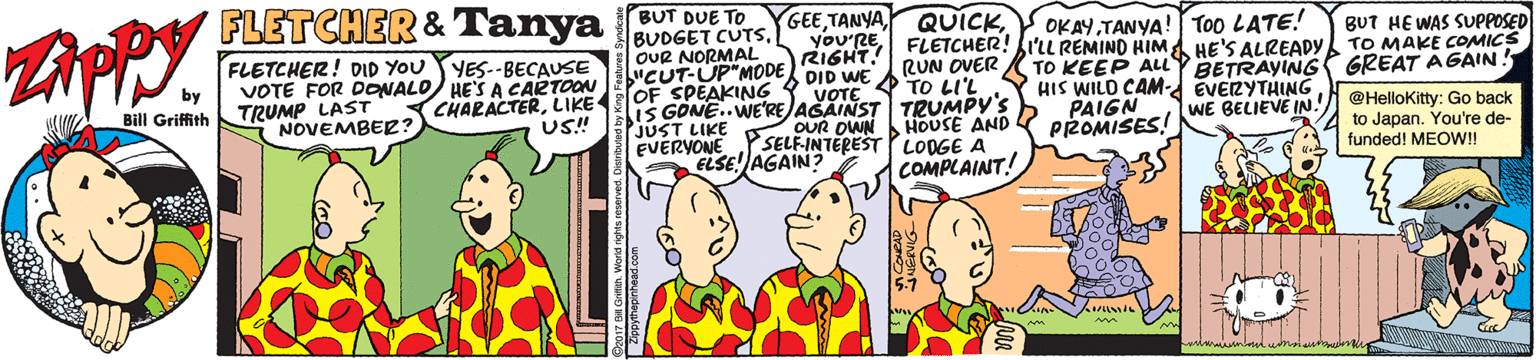 Comic book OCR: FLETCHER & Tanya SUT DUE TOOKAY TANYA! Too LATE! BUDGET CUTSOUR NORMAL "CUT-UP"MODE you'RE FLETCHER! IL REMIND HIMA HE'S ALREADY RIGHT. BUT HE WAS SUPPOSED TO MAKE COMICS FLETCHER! DID YOUYES.-BECAUSE RUN OVER TO KEEP ALLY BETRAYING GREAT AGAIN HIS WILD CAM-d EVERYTHING PAIGN PROMISES! by VOTE FOR DONALO) HE'SA CARTOON TRUMP LAST NOVEMBER? CHARACTERLIKE OF SPEAKING Y VOTE TO LIL IS GONE..WE'RE AŠAINST TRUMPY'S JUST LIKE OUR OWN EVERYONE Y SELF-INTEREST LOOGE A ELSE! AGAIN? Bill Griffith @HelloKitty: Go back to Japan. You're de- funded! MEOW! US! HOUSE AND WE BELIEVE IN COMPLAINT! wwwwwwww FLETCHER & Tanya SUT DUE TOOKAY TANYA! Too LATE! BUDGET CUTSOUR NORMAL "CUT-UP"MODE you'RE FLETCHER! IL REMIND HIMA HE'S ALREADY RIGHT. BUT HE WAS SUPPOSED TO MAKE COMICS FLETCHER! DID YOUYES.-BECAUSE RUN OVER TO KEEP ALLY BETRAYING GREAT AGAIN HIS WILD CAM-d EVERYTHING PAIGN PROMISES! by VOTE FOR DONALO) HE'SA CARTOON TRUMP LAST NOVEMBER? CHARACTERLIKE OF SPEAKING Y VOTE TO LIL IS GONE..WE'RE AŠAINST TRUMPY'S JUST LIKE OUR OWN EVERYONE Y SELF-INTEREST LOOGE A ELSE! AGAIN? Bill Griffith @HelloKitty: Go back to Japan. You're de- funded! MEOW! US! HOUSE AND WE BELIEVE IN COMPLAINT! wwwwwwww