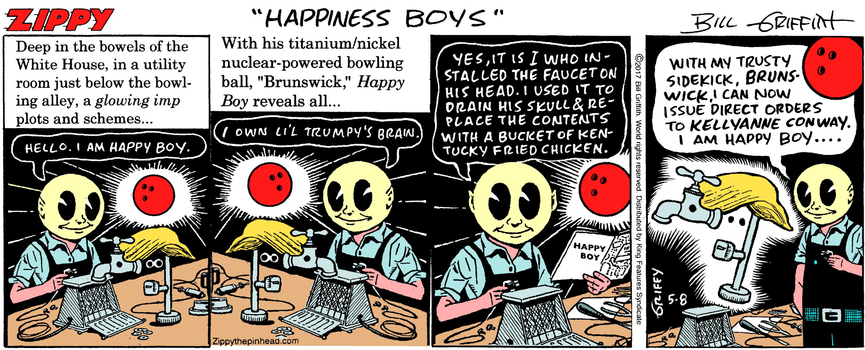Humour OCR: ZIPPY "HAPPINESS BOYS" BILL GRIFFINt With his titanium/nickel Deep in the bowels of the White Housein a utility YESIT IS I WHO IN- STALLED THE FAUCET ON HIS HEAD. I USED IT TO DRAIN HIS SKULL& RE- PLACE THE CONTENTS WITH A BUCKET OF KEN- TUCKY FRIED CHICKEN. WITH MY TRUSTY SIDEKICKBRUNS- WICKI CAN NOW ISSUE DIRECT ORDERS TO KELLYANNE CONWAY. I AM HAPPY BOY.... room just below the bowl- ing alleya glowing imp plots and schemes... nuclear-powered bowling ball" Happy Boy reveals all... I OWN LI'L TRUMPY'S BRAIN. HELLO. I AM HAPPY BOY. HAPPY BOY 5.8 Zippythepinhead.com GRIFFY d rights reserve ZIPPY "HAPPINESS BOYS" BILL GRIFFINt With his titanium/nickel Deep in the bowels of the White Housein a utility YESIT IS I WHO IN- STALLED THE FAUCET ON HIS HEAD. I USED IT TO DRAIN HIS SKULL& RE- PLACE THE CONTENTS WITH A BUCKET OF KEN- TUCKY FRIED CHICKEN. WITH MY TRUSTY SIDEKICKBRUNS- WICKI CAN NOW ISSUE DIRECT ORDERS TO KELLYANNE CONWAY. I AM HAPPY BOY.... room just below the bowl- ing alleya glowing imp plots and schemes... nuclear-powered bowling ball" Happy Boy reveals all... I OWN LI'L TRUMPY'S BRAIN. HELLO. I AM HAPPY BOY. HAPPY BOY 5.8 Zippythepinhead.com GRIFFY d rights reserve