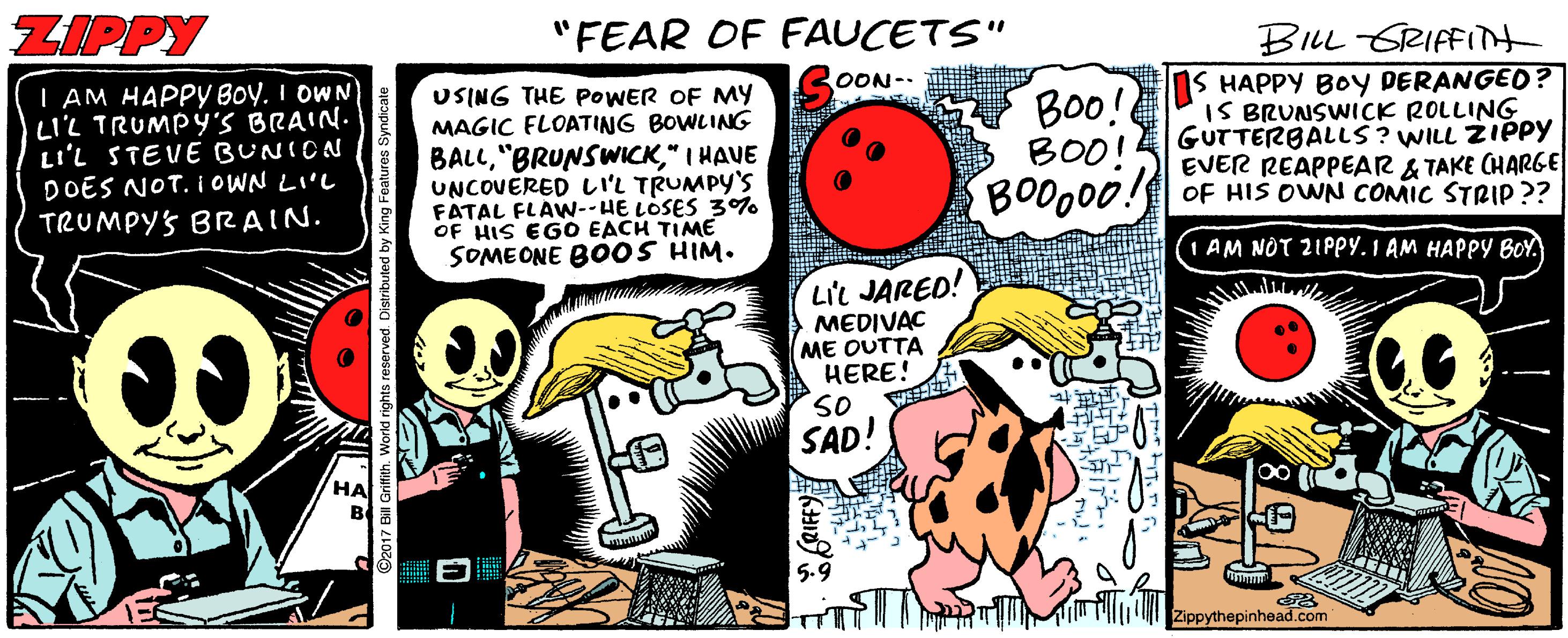 Humour OCR: ZIPPY "FEAR OF FAUCETS" BILL GRIFFInt S HAPPY BOY DERANGED ? IS BRUNSWICK ROLLING GUTTERBALLS? WILL ZIPPY EVER REAPPEAR & TAKE CHARGE BODO00! OF HIS OWN COMIC STRIP ?? OON-. I AM HAPPY BOY. I OWN' LIL TRUMPY'S BRAIN. LI'L STEVE BUNICN DOES NOT. IOWN LIL USING THE POWER OF My MAGIC FLOATING BOWLING Boo! BOO! BALL" I HAVE UNCOVERED LIL TRUMPY'S FATAL FLAW--HE LOSES 3% OF HIS EGO EACH TIME SOMEONE BOOS HIM. TRUMPYS BRAIN. (1 AM NOT 2IPpy. 1 AM HAPPY BOY. Lic JARED! MEDIVAC ME OUTTA HERE! So SAD! 5.9 Zippythepinhead.com ZIPPY "FEAR OF FAUCETS" BILL GRIFFInt S HAPPY BOY DERANGED ? IS BRUNSWICK ROLLING GUTTERBALLS? WILL ZIPPY EVER REAPPEAR & TAKE CHARGE BODO00! OF HIS OWN COMIC STRIP ?? OON-. I AM HAPPY BOY. I OWN' LIL TRUMPY'S BRAIN. LI'L STEVE BUNICN DOES NOT. IOWN LIL USING THE POWER OF My MAGIC FLOATING BOWLING Boo! BOO! BALL" I HAVE UNCOVERED LIL TRUMPY'S FATAL FLAW--HE LOSES 3% OF HIS EGO EACH TIME SOMEONE BOOS HIM. TRUMPYS BRAIN. (1 AM NOT 2IPpy. 1 AM HAPPY BOY. Lic JARED! MEDIVAC ME OUTTA HERE! So SAD! 5.9 Zippythepinhead.com