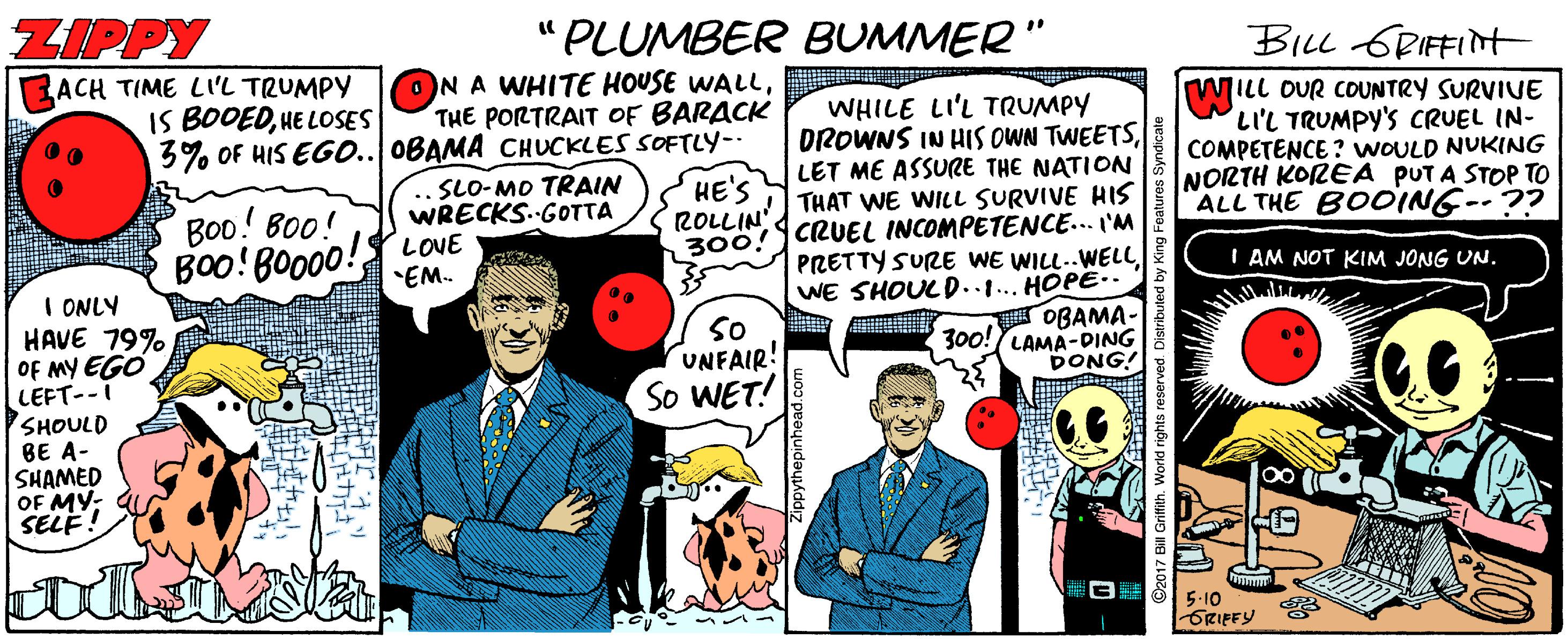 Humour OCR: ZIPPY "PLUMBER BUMMER" BILL 6RIFFINt ACH TIME LI'L TRUMPY IS BODEDHE LOSES ONA WHITE HOUSE WALLTHE PORTRAIT OF BARACK 3% OF HIS EG0.. OBAMA CHUCKLES SOFTLY-- HE'S ROLLIN' WHILE LI'L TRUMPY DROWNS IN HIS OWN TWEETSLET ME ASSURE THE NATION THAT WE WILL SURVIVE HIS WILL OUR COUNTRY SURVIUE LIL TRUMPY'S CRUEL IN- COMPETENCE ? WOULD NUKING NORTH KOREA PUTA STOP TO ALL THE BOOING--?? SLO-MO TRAIN WRECKS.-GOTTA Boo! Bo0! 300! CRUEL INCOMPETENCE... I'M PRETTY SURE WE WILL..WELLWE SHOULD..1... HOPE.. OBAMA- 300! LAMA-DING DONG! Boo!BO000! LOVE EM. I AM NOT KIM JONG UN. I ONLY HAVE 79% OF MY EGO LEFT--i SHOULD BE A- SHAMED OF MY: SELE 00 so UNFAIR! So WET! 5-10 GRIFFY ZIPPY "PLUMBER BUMMER" BILL 6RIFFINt ACH TIME LI'L TRUMPY IS BODEDHE LOSES ONA WHITE HOUSE WALLTHE PORTRAIT OF BARACK 3% OF HIS EG0.. OBAMA CHUCKLES SOFTLY-- HE'S ROLLIN' WHILE LI'L TRUMPY DROWNS IN HIS OWN TWEETSLET ME ASSURE THE NATION THAT WE WILL SURVIVE HIS WILL OUR COUNTRY SURVIUE LIL TRUMPY'S CRUEL IN- COMPETENCE ? WOULD NUKING NORTH KOREA PUTA STOP TO ALL THE BOOING--?? SLO-MO TRAIN WRECKS.-GOTTA Boo! Bo0! 300! CRUEL INCOMPETENCE... I'M PRETTY SURE WE WILL..WELLWE SHOULD..1... HOPE.. OBAMA- 300! LAMA-DING DONG! Boo!BO000! LOVE EM. I AM NOT KIM JONG UN. I ONLY HAVE 79% OF MY EGO LEFT--i SHOULD BE A- SHAMED OF MY: SELE 00 so UNFAIR! So WET! 5-10 GRIFFY