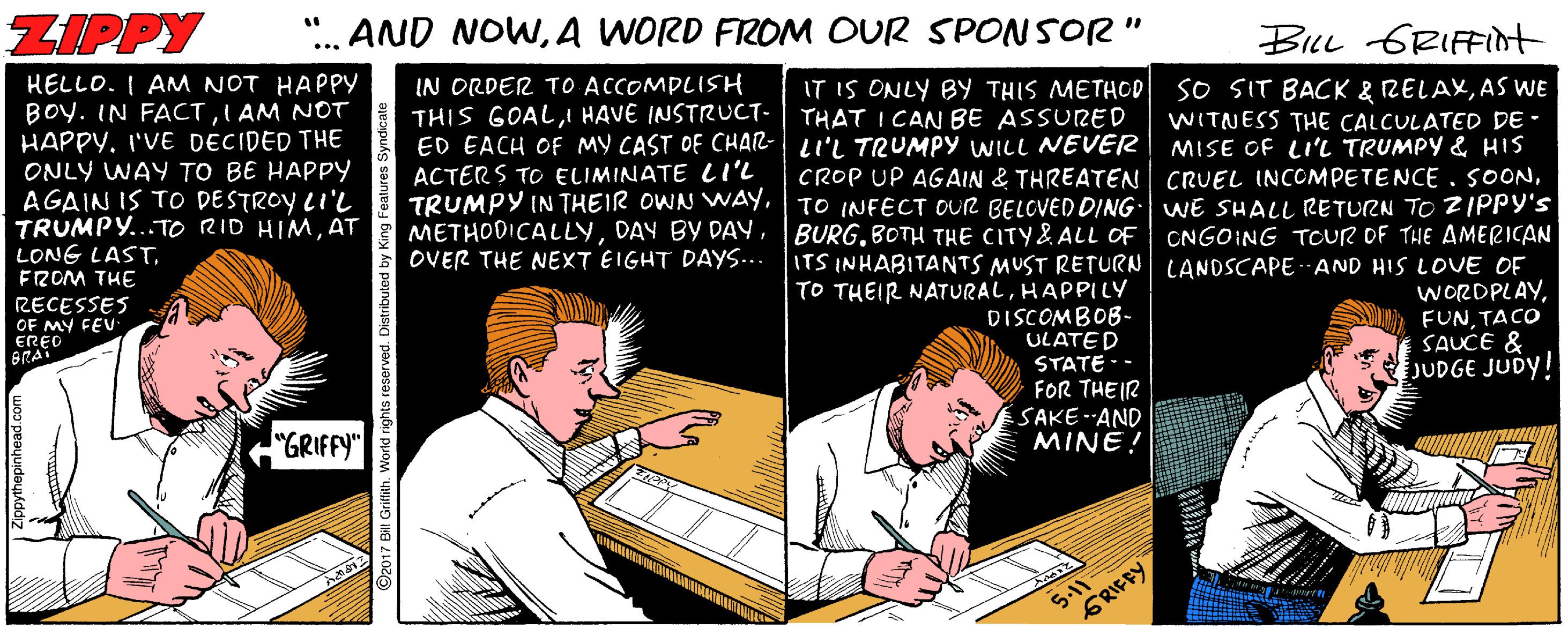 Fiction OCR: ZIPPY AND NOWA WORD FROM OUR SPONSOR" ... BLL GRIFFInt HELLO. I AM NOT HAPPY BOy. IN FACTI AM NOT HAPPY. I'VE DECIDED THE ONLY WAY TO BE HAPPY AGAIN IS TO DESTROY LI'L TRUMPY...TO RID HIMAT LONG LASTFROM THE IN ORDER TO ACCOMPLISH THIS GOALI HAVE INSTRUCT- ED EACH OF MY CAST OF CHAR- ACTERS TO ELIMINATE Ll'L TRUMPY IN THEIR OWN WAYOVER THE NEXT EIGHT DAYS... IT IS ONLY BY THIS METHOD so SIT BACK & RELAXAS WE THAT I CAN BE ASSURED LI'L TRUMPY WILL NEVÉR CROP UP AGAIN & THREATEN CRUEL INCOMPETENCE . SOONTO INFECT OUR BELCVED DING WE SHALL RETURN TO ZIPPY's BURGBOTH THE CITY& ALL OF ITS INHABITANTS MUST RETURN LANDSCAPE -AND HIS LOVE OF TO THEIR NATURALHAPPILY WITNESS THE CALCULATED DE - MISE OF LI'L TRUMPY & HIS CNGOING TOUR OF THE AMERICAN RECESSES WORDPLAYTACO SAUCE & JUDGE JUDY! OF MY FEU DISCOMBOB- ULATED STATE-- FOR THEIR SAKE--AND MINE! "GRIFFY" 5.11 GRIFFY ZIPPY AND NOWA WORD FROM OUR SPONSOR" ... BLL GRIFFInt HELLO. I AM NOT HAPPY BOy. IN FACTI AM NOT HAPPY. I'VE DECIDED THE ONLY WAY TO BE HAPPY AGAIN IS TO DESTROY LI'L TRUMPY...TO RID HIMAT LONG LASTFROM THE IN ORDER TO ACCOMPLISH THIS GOALI HAVE INSTRUCT- ED EACH OF MY CAST OF CHAR- ACTERS TO ELIMINATE Ll'L TRUMPY IN THEIR OWN WAYDAY BY DAYOVER THE NEXT EIGHT DAYS... IT IS ONLY BY THIS METHOD so SIT BACK & RELAXAS WE THAT I CAN BE ASSURED LI'L TRUMPY WILL NEVÉR CROP UP AGAIN & THREATEN CRUEL INCOMPETENCE . SOONTO INFECT OUR BELCVED DING WE SHALL RETURN TO ZIPPY's BURGBOTH THE CITY& ALL OF ITS INHABITANTS MUST RETURN LANDSCAPE -AND HIS LOVE OF TO THEIR NATURALHAPPILY WITNESS THE CALCULATED DE - MISE OF LI'L TRUMPY & HIS CNGOING TOUR OF THE AMERICAN RECESSES WORDPLAYTACO SAUCE & JUDGE JUDY! OF MY FEU DISCOMBOB- ULATED STATE-- FOR THEIR SAKE--AND MINE! "GRIFFY" 5.11 GRIFFY