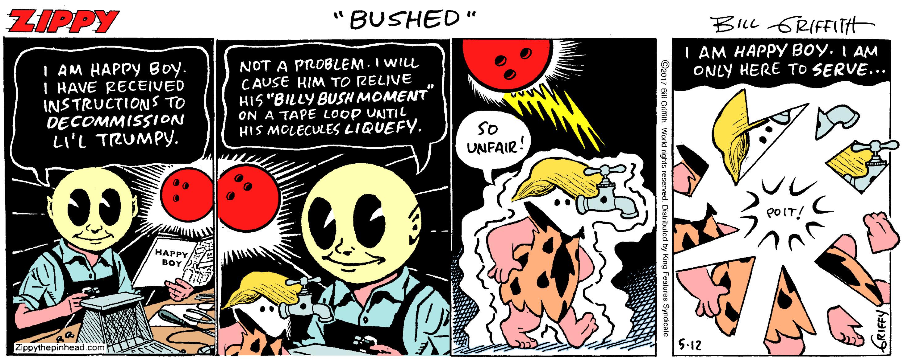 Publication OCR: ZIPPY "BUSHED " BILL GRIFFITH | AM HAPPY BOY. I AM ONLY HERE TO SERVE... I AM HAPPY Boy. I HAVE RECEIVED INSTRUCTIONS TO DECOMMISSION LI'L TRUMPY. NOT A PROBLEM.I WILL CAUSE KIM TO RELIVE HIS "BILLY BUSH MOMENT" ON A TAPE LOOP UNTIL HIS MOLECULES LIQUEFY. So UNFAIR! POIT! HAPPY BOY Zippythepinhead.com 5-12 ZIPPY "BUSHED " BILL GRIFFITH | AM HAPPY BOY. I AM ONLY HERE TO SERVE... I AM HAPPY Boy. I HAVE RECEIVED INSTRUCTIONS TO DECOMMISSION LI'L TRUMPY. NOT A PROBLEM.I WILL CAUSE KIM TO RELIVE HIS "BILLY BUSH MOMENT" ON A TAPE LOOP UNTIL HIS MOLECULES LIQUEFY. So UNFAIR! POIT! HAPPY BOY Zippythepinhead.com 5-12