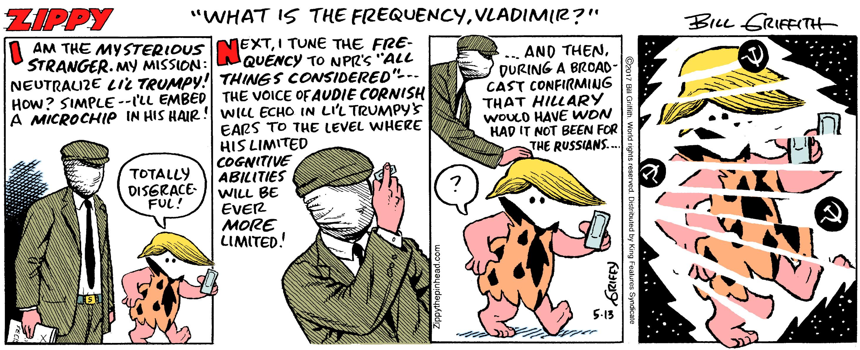 Humour OCR: ZIPPY "WHAT IS THE FREQUENCYVLADIMIR?" Bicc GRIFFITH | AM THE MYSTERIOUS MEXTI TUNE THE FRE- .. AND THENDURING A BROAD- CAST CONFIRMING THAT HILLARY WOUCO HAVE WON HAD IT NOT BEEN FOR THE RUSSIANS. .. STRANGER. My MISSION: QUENCY TO NPR'S "ALL NEUTRALIZE LIL TRUMPY! THINGS CONSIDERED"-. HOW? SIMPLE --I'LL EMBED THE VOICE OF AUDIE CORNISH A MICROCHIP IN HIS HAIR ! WILL ECHO IN LI'L TRUMPY'S EARS TO THE LEVEL WHERE HIS LIMITED COGNITIVE ABILITIES WILL BE EVER ??RE LIMITED! TOTALLY DISERACE- FUL! 5-13 Workd rights reserved. Distributed by King Features Syndicate ZIPPY "WHAT IS THE FREQUENCYVLADIMIR?" Bicc GRIFFITH | AM THE MYSTERIOUS MEXTI TUNE THE FRE- .. AND THENDURING A BROAD- CAST CONFIRMING THAT HILLARY WOUCO HAVE WON HAD IT NOT BEEN FOR THE RUSSIANS. .. STRANGER. My MISSION: QUENCY TO NPR'S "ALL NEUTRALIZE LIL TRUMPY! THINGS CONSIDERED"-. HOW? SIMPLE --I'LL EMBED THE VOICE OF AUDIE CORNISH A MICROCHIP IN HIS HAIR ! WILL ECHO IN LI'L TRUMPY'S EARS TO THE LEVEL WHERE HIS LIMITED COGNITIVE ABILITIES WILL BE EVER ??RE LIMITED! TOTALLY DISERACE- FUL! 5-13 Workd rights reserved. Distributed by King Features Syndicate