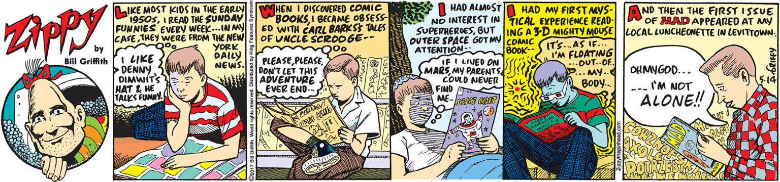 Illustration OCR: LIKE MOST KIDS IN THE EARLy 1950sI READ THE SUNDAY FUNNIES EVERY WEEK... IN My CASETHEY WERE FROM THE NEW by WHEN I DISCOVERED COMIC 8OOKS I BECAME OBSESS- ED WITH CARL BARKSS TALES OF UNCLE SCROOGE-- I HAD ALMOST N HAD MY FIRST MYS- AND THEN THE FIRST ISSUE NO INTEREST IN TICAL EXPERIENCE READ- SUPERHEROESOUTER SPACE GOT MY COMC ATTENTION- IFI LIVEO ON SMARSMY PARENTS COULD NEVER OF MAD APPEARED AT MY YORK DAILY NEWS. BOOK-S ITS.AS IF. I'M FLOATING OUT..OF. ... MY.. BODY. 000 PLEASEDON'T LET THIS ADVENTURE EVER END-- Bill Griffith I LIKE DENNY DIMWITS HAT E HE TALKS FUNNY OHMYGOD... --. 'M NOT ALONE!! NA FINO LIKE MOST KIDS IN THE EARLy 1950sI READ THE SUNDAY FUNNIES EVERY WEEK... IN My CASETHEY WERE FROM THE NEW by WHEN I DISCOVERED COMIC 8OOKS I BECAME OBSESS- ED WITH CARL BARKSS TALES OF UNCLE SCROOGE-- I HAD ALMOST N HAD MY FIRST MYS- AND THEN THE FIRST ISSUE NO INTEREST IN TICAL EXPERIENCE READ- SUPERHEROESBUT JING A3-D MIGHTY MOUSE LOCAL LUNCHEONETTE IN LEVITTOWNOUTER SPACE GOT MY COMC ATTENTION- IFI LIVEO ON SMARSMY PARENTS COULD NEVER OF MAD APPEARED AT MY YORK DAILY NEWS. BOOK-S ITS.AS IF. I'M FLOATING OUT..OF. ... MY.. BODY. 000 PLEASEDON'T LET THIS ADVENTURE EVER END-- Bill Griffith I LIKE DENNY DIMWITS HAT E HE TALKS FUNNY OHMYGOD... --. 'M NOT ALONE!! NA FINO