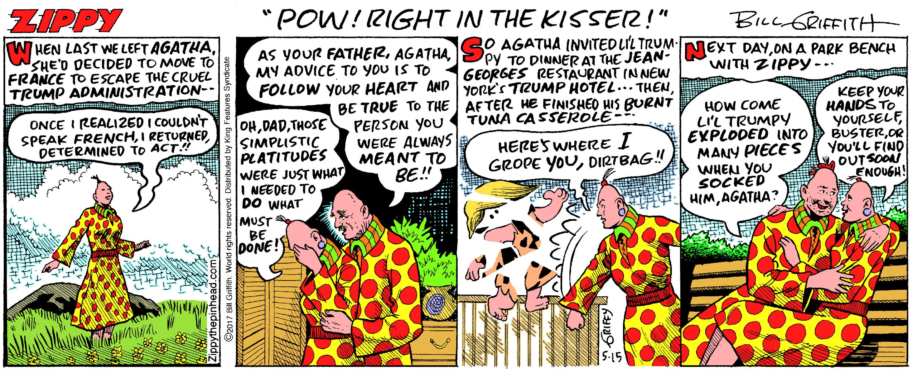 Fictional character OCR: ZIPPY "POW! RIGHT IN THE KISSER!" Bicc GRIFFITH W HEN LAST WE LEFT AGATHASHE'D DECIDED TO MOVE TO FRANCE TO ESCAPE THE CRUEL TRUMP ADMINISTRATION-- AS YOUR FATHERMY ADVICE TO YOU IS TO 20 AGATHA INVITED LIL TRUM- PPY TO DINNER AT THE JEAN- GEORGES RESTAURANT INNEW FOLLOW YOUR HEART AND yORk's TRUMP HOTEL... THENON A PARK BENCH WITH ZIPPY-.. BE TRUE TO THE AFTER HE FINISHEO HIS BURNT PERSON YOU WERE ALWAYS MEANT TO BE! HOW COME LIL TRUMPY EXPLODED INTO MANY PIECE S WHEN YOU SOCKED HIMAGATHA? KEEP YOUR HANDS TO YOURSELFOR You'LL FIND OUT SOON ENOUGH! ONCE I REALIZED I COULDNT SPEAK FRENCHDETERMINED TO ACT TUNA CASSEROLE- OHTHOSE SIMPLUSTIC PLATITUDES WERE JUST WHAT NEEDED TO DO WHAT HERES WHERE I GROPE YOUDIRTBAG! MUST BE DONE! ZIPPY "POW! RIGHT IN THE KISSER!" Bicc GRIFFITH W HEN LAST WE LEFT AGATHASHE'D DECIDED TO MOVE TO FRANCE TO ESCAPE THE CRUEL TRUMP ADMINISTRATION-- AS YOUR FATHERMY ADVICE TO YOU IS TO 20 AGATHA INVITED LIL TRUM- PPY TO DINNER AT THE JEAN- GEORGES RESTAURANT INNEW FOLLOW YOUR HEART AND yORk's TRUMP HOTEL... THENEXT DAYON A PARK BENCH WITH ZIPPY-.. BE TRUE TO THE AFTER HE FINISHEO HIS BURNT PERSON YOU WERE ALWAYS MEANT TO BE! HOW COME LIL TRUMPY EXPLODED INTO MANY PIECE S WHEN YOU SOCKED HIMAGATHA? KEEP YOUR HANDS TO YOURSELFOR You'LL FIND OUT SOON ENOUGH! ONCE I REALIZED I COULDNT SPEAK FRENCHI RETURNEDDETERMINED TO ACT TUNA CASSEROLE- OHTHOSE SIMPLUSTIC PLATITUDES WERE JUST WHAT NEEDED TO DO WHAT HERES WHERE I GROPE YOUDIRTBAG! MUST BE DONE!