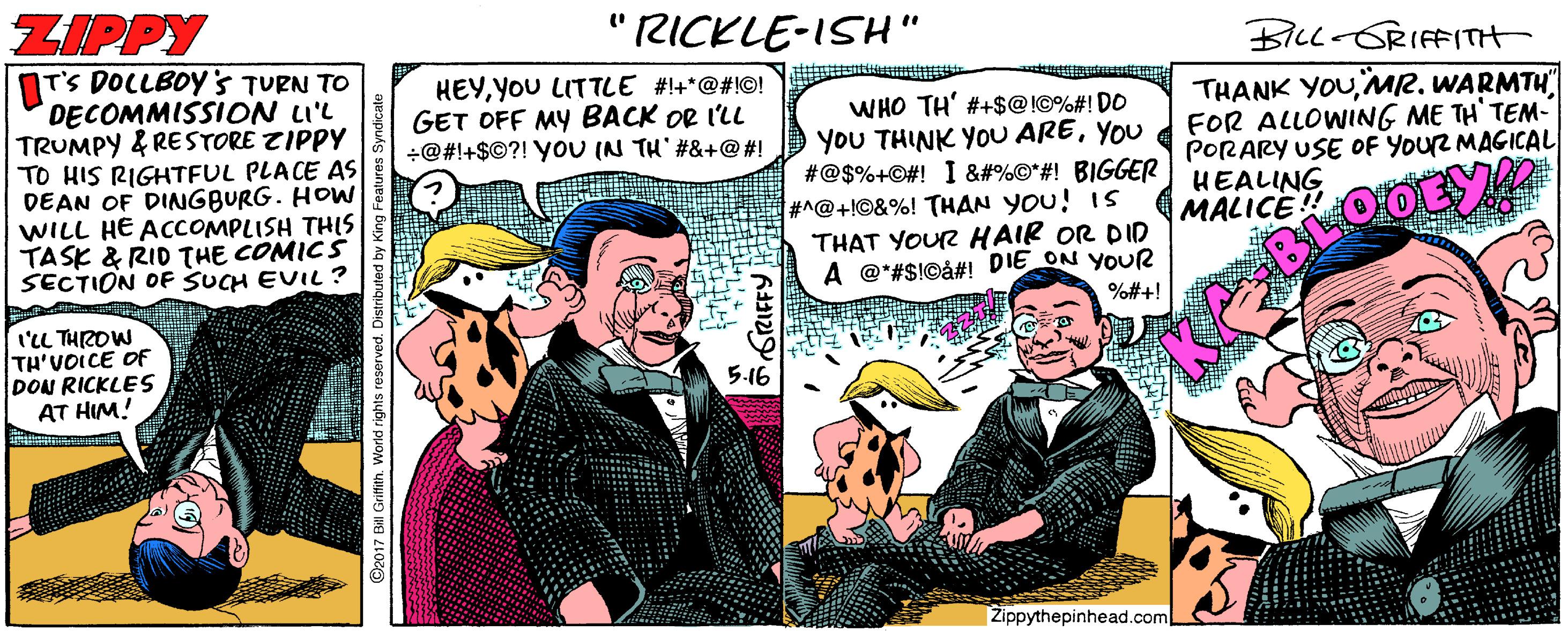 Parallel OCR: ZIPPY " RICKLE-ISH" BILL-GRIFFITH IT'S DOCLBOY's TURN TO DECOMMISSION LI'L TRUMPY & RESTORE ZIPPY TO HIS RIGHTFUL PLACE AS DEAN OF DINGBURG. HOW WILL HE ACCOMPLISH THIS TASK & RID THE COMICS SECTION OF SUCH EVIL ? HEYYOU LITTLE #!+*@#!©! GET OFF MY BACK OR I'LL +@#!+$©?! YOU IN TH #&+@#! WHO TH' #+$@!©%#! DO YoU THINK YoU AREYOU #@$%+©#! I &#%©*#! BIGGER #^@+l©&%! THAN YOU! IS THAT YOUR HAIR OR DID A @*#$!©å#! DIE ON YOUR THANK YOUMR. WARMTH FOR ALLOWING ME TH' TEM- PORARY USE OF YOUR MAGICAL HEALING MALICE OOEY! %#+! I'LL THIROW TH'VOICE OF DON RICKLES AT HIM! 5-16 Žippythepinhead.com ©2017 BI Grittith. World rights ZIPPY " RICKLE-ISH" BILL-GRIFFITH IT'S DOCLBOY's TURN TO DECOMMISSION LI'L TRUMPY & RESTORE ZIPPY TO HIS RIGHTFUL PLACE AS DEAN OF DINGBURG. HOW WILL HE ACCOMPLISH THIS TASK & RID THE COMICS SECTION OF SUCH EVIL ? HEYYOU LITTLE #!+*@#!©! GET OFF MY BACK OR I'LL +@#!+$©?! YOU IN TH #&+@#! WHO TH' #+$@!©%#! DO YoU THINK YoU AREYOU #@$%+©#! I &#%©*#! BIGGER #^@+l©&%! THAN YOU! IS THAT YOUR HAIR OR DID A @*#$!©å#! DIE ON YOUR THANK YOUMR. WARMTH FOR ALLOWING ME TH' TEM- PORARY USE OF YOUR MAGICAL HEALING MALICE OOEY! %#+! I'LL THIROW TH'VOICE OF DON RICKLES AT HIM! 5-16 Žippythepinhead.com ©2017 BI Grittith. World rights
