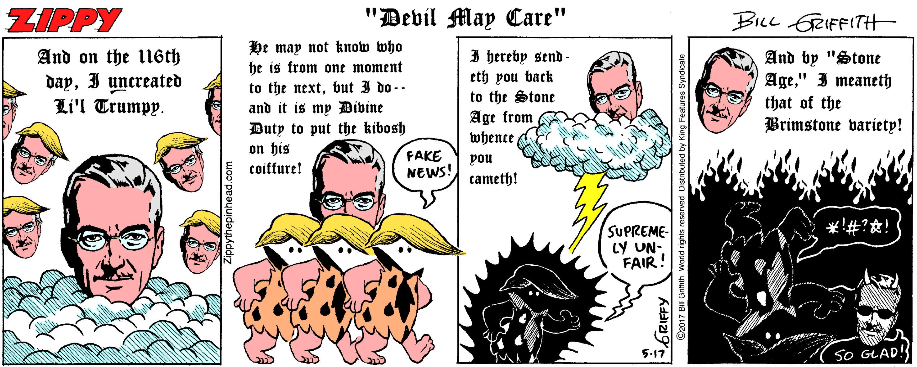 Font OCR: ZIPPY "Devil May Care" BILL GRIFFITH He may not know who he is from one moment And on the li6th dayI uncreated Li'l Trumpy. to the nextbut 3 do-- and it is my Divine Duty to put the kibosh on his I hereby send - eth you back to the Stone Age from And by "Stone Age" I meaneth that of the Brimstone variety! whence FAKE NEWS! pou coiffure! cameth! ??#??! SUPREME- LY UN- FAIR! 5-17 SO GLAD! 2017 Bill Grimith. Worid rights res g Features Syndicate ZIPPY "Devil May Care" BILL GRIFFITH He may not know who he is from one moment And on the li6th dayI uncreated Li'l Trumpy. to the nextbut 3 do-- and it is my Divine Duty to put the kibosh on his I hereby send - eth you back to the Stone Age from And by "Stone Age" I meaneth that of the Brimstone variety! whence FAKE NEWS! pou coiffure! cameth! ? ? # ? ? ! SUPREME- LY UN- FAIR! 5-17 SO GLAD! 2017 Bill Grimith. Worid rights res g Features Syndicate