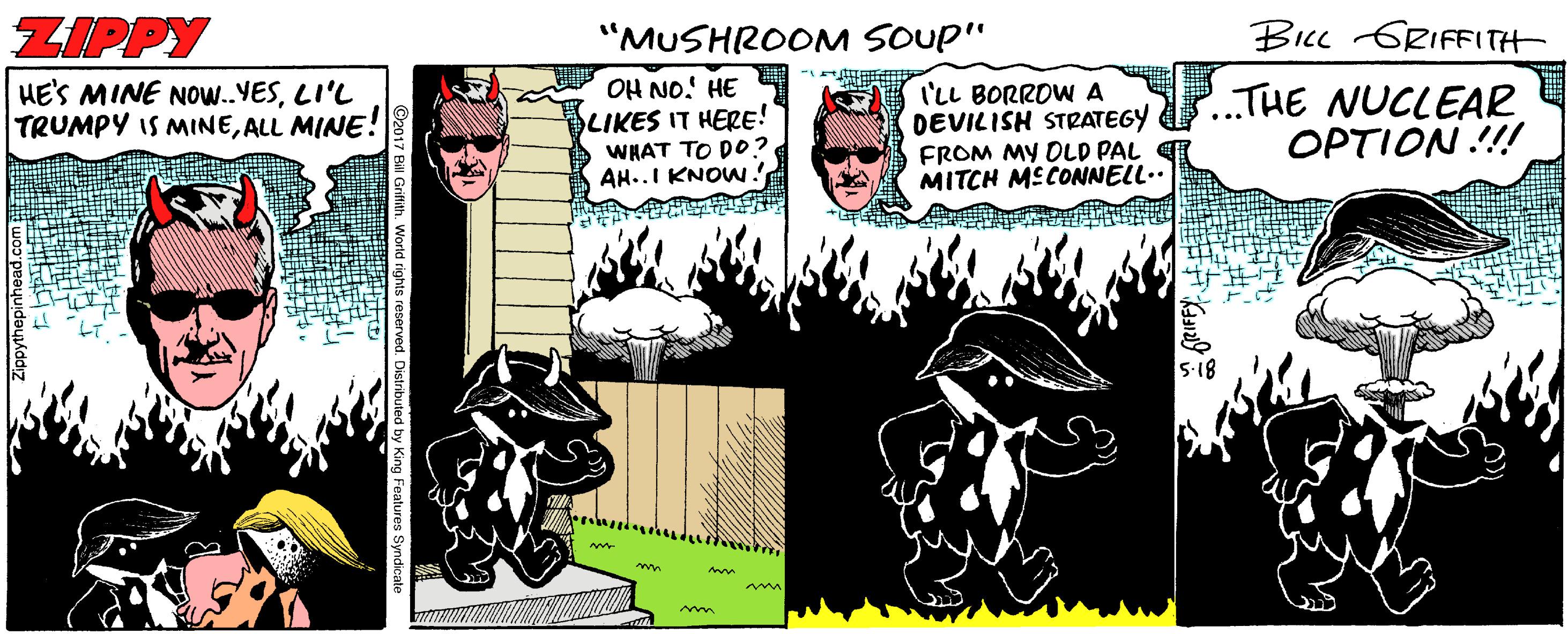 Fictional character Faces (2) OCR: ZIPPY "MUSHROOM SOUP" BIcc GRIFFITH HE'S MINE NOW..VESLI'L TRUMPY IS MINEALL MINE! OH NO! HE LIKES IT HERE! WHAT TO DO? AH..I KNOW I'LL BORROW A DEVILISH STRATEGY FROM MY DLD PAL MITCH MECONNELL.. ..THE NUCLEAR OPTION !!! Zippythepinhead.co ZIPPY "MUSHROOM SOUP" BIcc GRIFFITH HE'S MINE NOW..VESLI'L TRUMPY IS MINEALL MINE! OH NO! HE LIKES IT HERE! WHAT TO DO? AH..I KNOW I'LL BORROW A DEVILISH STRATEGY FROM MY DLD PAL MITCH MECONNELL.. ..THE NUCLEAR OPTION !!! Zippythepinhead.co