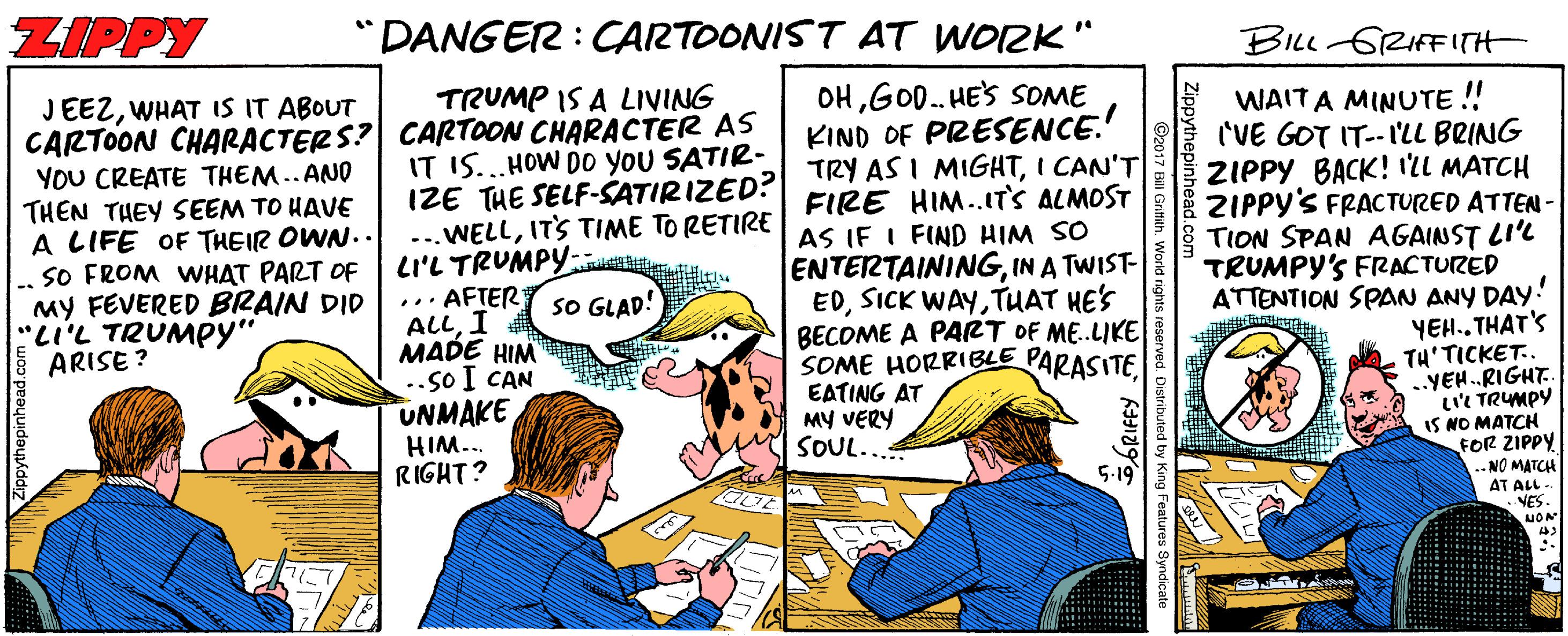 Illustration OCR: ZIPPY "DANGER : CARTOONIST AT WOZK" BILL GRIFFITH TRUMP IS A LIVING JEEZWHAT IS IT ABOUT CARTOON CHARACTERS? CARTOON CHARACTER AS YOU CREATE THEM.. AND THEN THEY SEEM TO HAVE A LIFE OF THEIR OWN..SO FROM VWHAT PART OF MY FEVERED BRAIN DID "Li'L TRUMPY" ARISE ? OHGO. HES SOME KIND OF PRESENCE. TRY AS I MIGHTI CAN'T FIRE HIM..ITS ALMOST AS IF I FIND HIM SO ENTERTAININGIN A TWIST- EDTUAT HE'S BECOME A PART OF ME.LIKE SOME HORRIBLE PARASITEEATING AT MY VERY SOUL... WAITA MINUTE ! ('VE GOT IT-- I'LL BRING ZIPPY BACK! 12L MATCH IT IS...HOW Do you SATIR- IZE THE SELF-SATIRIZED? ...WELLITS TIME TO RETIRE LI'L TRUMPY: ... AFTER sO GLAD! ALLI MADE HIM ..so I CAN UNMAKE HIM... RIGHT? ZIPPY'S FRACTURED ATTEN - TION SPAN AGAINST LI'L TRUMPY'S FIRACTURED ATTENTION SPAN ANY DAY! YEH.. THAT'S TH'TICKET. ..YEH.RIGHT. LI'' TRUMPY IS NO MATCH FOR ZIPPY -- NO MATCH AT ALL -- NES. 5.19 ppythepinhea ZIPPY "DANGER : CARTOONIST AT WOZK" BILL GRIFFITH TRUMP IS A LIVING JEEZWHAT IS IT ABOUT CARTOON CHARACTERS? CARTOON CHARACTER AS YOU CREATE THEM.. AND THEN THEY SEEM TO HAVE A LIFE OF THEIR OWN..SO FROM VWHAT PART OF MY FEVERED BRAIN DID "Li'L TRUMPY" ARISE ? OHGO. HES SOME KIND OF PRESENCE. TRY AS I MIGHTI CAN'T FIRE HIM..ITS ALMOST AS IF I FIND HIM SO ENTERTAININGIN A TWIST- EDSICK WAYTUAT HE'S BECOME A PART OF ME.LIKE SOME HORRIBLE PARASITEEATING AT MY VERY SOUL... WAITA MINUTE ! ('VE GOT IT-- I'LL BRING ZIPPY BACK! 12L MATCH IT IS...HOW Do you SATIR- IZE THE SELF-SATIRIZED? ...WELLITS TIME TO RETIRE LI'L TRUMPY: ... AFTER sO GLAD! ALLI MADE HIM ..so I CAN UNMAKE HIM... RIGHT? ZIPPY'S FRACTURED ATTEN - TION SPAN AGAINST LI'L TRUMPY'S FIRACTURED ATTENTION SPAN ANY DAY! YEH.. THAT'S TH'TICKET. ..YEH.RIGHT. LI'' TRUMPY IS NO MATCH FOR ZIPPY -- NO MATCH AT ALL -- NES. 5.19 ppythepinhea