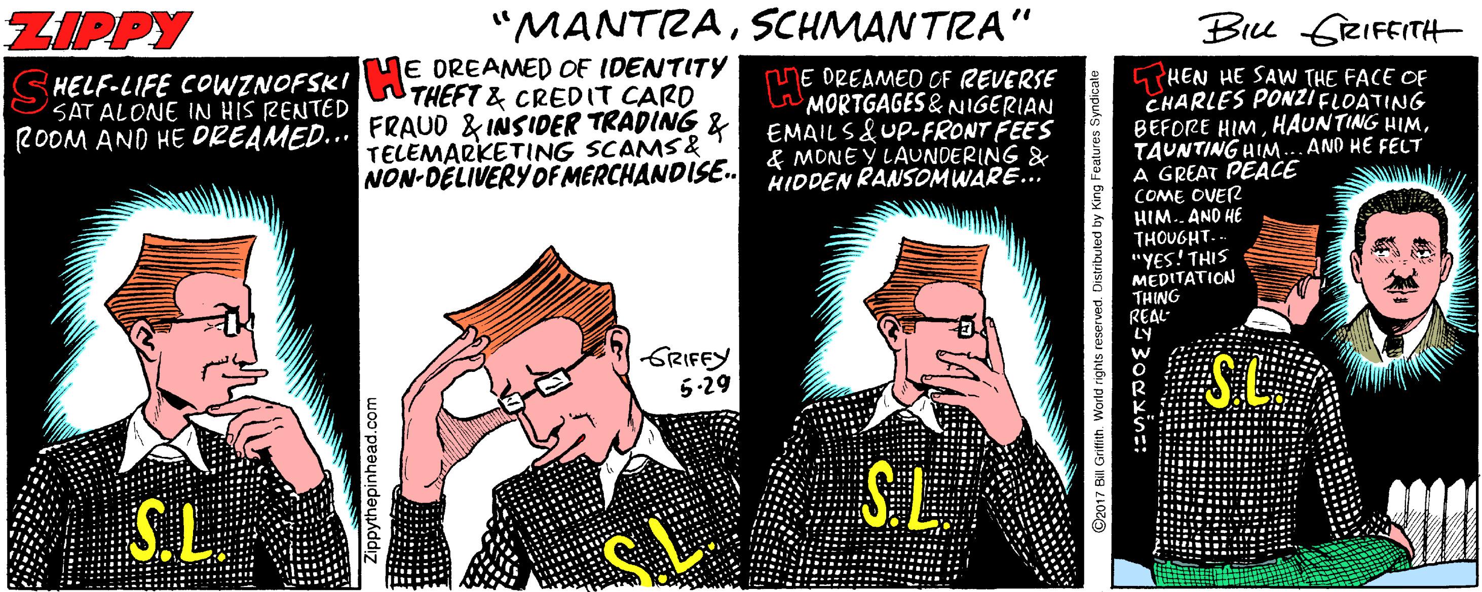 Event OCR: ZIPPY "MANTRASCHMANTIZA" Bru GRIFEITH E DREAMED OF IDENTITY C HELF-LIFE COWZNOFSKI THEFT & CREDIT CARD GHEN HE SAW THE FACE OF CHARLES PONZI FLOATING BEFORE HIMTAUNTING HIM..AND HE FELT A GREAT PEACE COME OVER HIM.. AND HE THOUGHT. "YES! THIS MEDITATION THING REAL LY E DREAMED OF REVERSE MORTGAGES& NIGERIAN EMAIL S&UP-FRONT FEES & MONEY LAUNDERING & HIDDEN RANSOMWARE... SATALONE IN HIS RENTED ROOM AND HE DREAMED... FRAUD & INSIDER TRADING & TELEMARKETING SCAMS& NON-DELIVERYOF MERCHANDISE.. GRIFFY 5-29 SC SL S.L. Zippythepinhead.com 3Oexin=: ZIPPY "MANTRASCHMANTIZA" Bru GRIFEITH E DREAMED OF IDENTITY C HELF-LIFE COWZNOFSKI THEFT & CREDIT CARD GHEN HE SAW THE FACE OF CHARLES PONZI FLOATING BEFORE HIMHAUNTING HIMTAUNTING HIM..AND HE FELT A GREAT PEACE COME OVER HIM.. AND HE THOUGHT. "YES! THIS MEDITATION THING REAL LY E DREAMED OF REVERSE MORTGAGES& NIGERIAN EMAIL S&UP-FRONT FEES & MONEY LAUNDERING & HIDDEN RANSOMWARE... SATALONE IN HIS RENTED ROOM AND HE DREAMED... FRAUD & INSIDER TRADING & TELEMARKETING SCAMS& NON-DELIVERYOF MERCHANDISE.. GRIFFY 5-29 SC SL S.L. Zippythepinhead.com 3Oexin=: