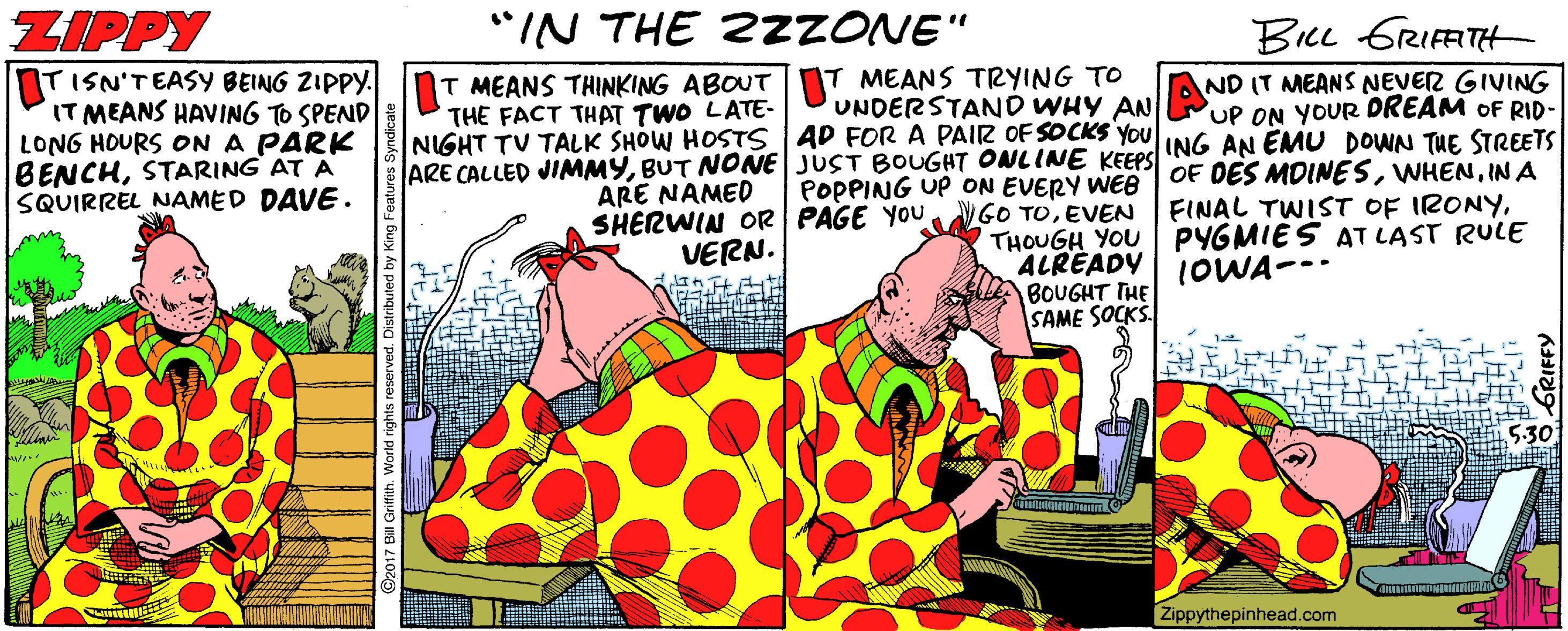 Graphics OCR: ZIPPY "IN THE 2ZZONE" BicL GRIFFITH T MEANS TRYING TO UNDERSTAND WHY AN ND IT MEANS NEVER GIVING UP ON YOUR DREAM OF RID- TISN'TEASY BEING ZIPPY. InT MEANS THINKING ABOUT IT MEANS HAVING TO SPEND LONG HOURS ON A PARK BENCHSTARING AT A SQUIRREL NAMED DAVE . THE FACT THAT TWO LATE- NIGHT TV TALK SHOW HOSTS AD FOR A PAIR OF SOCKS YOU ING AN EMU DOWN TUE STREETS ARE COLLED JIMMYIN A ARE NAMED POPPING UP ON EVERY WEe SHERWIN OR PAGE YOU GO TOEVVEN THOUGH YOU FINAL TWIST OF IRONYPYGMIES AT LAST RULE VERN. ALREADY 1OWA--- BOUGHT THE SAME SOCKS. 5:30 Zippythepinhead.com ZIPPY "IN THE 2ZZONE" BicL GRIFFITH T MEANS TRYING TO UNDERSTAND WHY AN ND IT MEANS NEVER GIVING UP ON YOUR DREAM OF RID- TISN'TEASY BEING ZIPPY. InT MEANS THINKING ABOUT IT MEANS HAVING TO SPEND LONG HOURS ON A PARK BENCHSTARING AT A SQUIRREL NAMED DAVE . THE FACT THAT TWO LATE- NIGHT TV TALK SHOW HOSTS AD FOR A PAIR OF SOCKS YOU ING AN EMU DOWN TUE STREETS ARE COLLED JIMMYBUT NONE JUST BOUGHT ONLIN KEEPS OF DES MDINESIN A ARE NAMED POPPING UP ON EVERY WEe SHERWIN OR PAGE YOU GO TOEVVEN THOUGH YOU FINAL TWIST OF IRONYPYGMIES AT LAST RULE VERN. ALREADY 1OWA--- BOUGHT THE SAME SOCKS. 5:30 Zippythepinhead.com